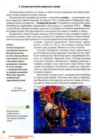 3. Соседи восточнославянских племён
Значительное влияние на жизнь и общественное развитие восточнославян­
ских племён оказали соседние народы.
На юго-востоке соседями восточных славян были хазары - полукочевые пле­
мена тюркского происхождения. В середине VI в. в Прикаспии и Приазовье обра­
зовалось новое государство - Хазарский каганат. Столицей его сначала был город
Семеидер (на территории современного Дагестана), а с середины VIII в. Итиль
в устье Волги. Господствующую верхушку в Хазарин составляли преимуществен­
но хазары и евреи. Но среди простои) люда были и булгары, и славяне, и тюрки.
Хазары были воинственным народом. Они покорили много разных племён, в
частности аланов, угров и булгар, живших в те времена на Волге. Власть Хазар­
ского каганата распространилась и на некоторые восточнославянские племена —
северян, вятичей, радимичей. Длительное время,
итиль вплоть до 60-х гг. IX в., эти племена должны были
столица Хазарского платить дань хазарам. Зависели от них и поляне,
государства (каганата); Столица Хазарского каганата была расположена
была расположена на перекрёстке международных торговых путей. Наи­
на обоих берегах Волги более важным был Волжский путь, соединяющий Ев-
11на острове в её устье; ропу со странами Передней Азии. Господствующая
в настоящее время - верхушка каганата обогащалась, собирая пошлину с
раскопанное городище товаров, которые шли транзитом через Итиль. Ещё
на 15 км севернее одним источником обогащения хазарских властите-
г. Астрахань (Россия); лей и их приспешников были грабительские набеги на
но древним описаниям. соседние народы.
Итиль был окружён Восточные славяне волн с хазарами ожесточённую
пятиконечной н длительную борьбу. Началась она ещё до образова-
укреплённой стеной. ния Киевского государства, когда, по словам летопис­
ца, вместо дани поляне передали хазарам мечи.
//. Рерих.
Заморские гости
«
Почему воины,
изображённые
художником, размещали
свои щиты на бортах
ВОЗНИКНОВЕНИЕ И РАЗВИТИЕ
КИЕВСКОЙ РУСИ
 