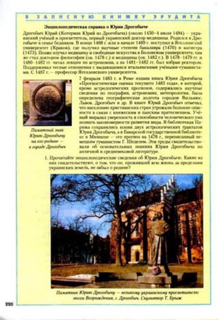 220
Па.мятник Юрию Дро/обычу —великому украинскому просветителю
эпохи Вщюждения. /. Дро/обыч. Скульптор I Брыж
Энциклопедическая справка о Юрии Дрогобыче
Дрогобыч Юрий (Котермак Юрий из Дрогобыча) (около 1450-4 июля 1494) —укра­
инскийучёный ипросветитель, первыйукраинский доктор медицины. Родился вДро­
гобыче всемьебедняков. Вконце 1468г. или в начале 1469г. поступил вЯгеллонский
университет (Краков), где получил научные степени бакалавра (1470) и магистра
(1473). Позжеизучал медицинуисвободныеискусства вБолонскомуниверситете,там
жестал доктором философии (ок. 1478г.) и медицины (ок. 1482 г.). В 1478-1479 гт. и
1480-1482 гг. читал лекции по астрономии, а на 1481-1482 гг. был избран ректором.
Поддерживал тесные отношения с выдающимися итальянскими учёными-гуманиста-
ми. С 1487 г. - профессорЯгеллонскогоуниверситета.
7 февраля 1483 г. в Риме издана книга Юрия Дрогобыча
«Прогностическая оценка текущего 1483 года», в которой,
кроме астрологических прогнозов, содержались научные
сведения по географии, астрономии, метеорологии, была
определена географическая долгота городов Вильнюс,
Львов. Дрогобыч и др. В книге Юрий Дрогобыч отмечал,
чтонаселениюхристианскихстранугрожалибольшиеопас­
ности в связи с княжеским и панским притеснением. Учё­
ный выразил уверенностьвспособностичеловеческогоума
познатьзакономерности развития мира. Вбиблиотеках Па­
рижа сохранились копии двух астрологических трактатов
ЮрияДрогобыча,авБаварской государственнойбиблиоте­
ке в Мюнхене - его прогноз на 1478 г., переписанный не­
мецким гуманистом Г. Шеделем. Этитрудысвидетельство­
вали об основательных знаниях Юрия Дрогобыча по
античной исредневековойлитературе.
1. Прочитайте энциклопедические сведения об ЮрииДрогобыче. Какие из
них свидетельствуют, о том, что он, проживший всюжизнь за пределами
украинскихземель, незабыл о родине?
Памятный знак
Юрию Дро/обычу
на ею родине -
в городеДро/обыч
 