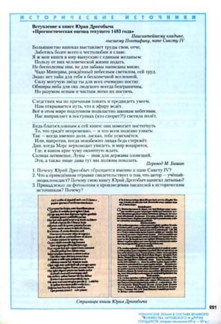 И С Т О Р И Ч Е С К И И С Т О ч н и к и
Вступление к книге ЮрияДрогобича
«Прогностическая оценка текущего 1483года»
Наисвятейшему владыке,
высшему Понтифику, папе Сиксту IV
Большинство напоказ выставляеттрудысвои,отче.
Заботясьболее всегоо честолюбиии славе.
Яжмои книш в мир выпускаюсединымжеланьем:
Пользуот нихчеловеческой жизни подать.
Нсбесполезныони, недля забавы написанымною;
Чадо Минервы, рождённый небеснымсветилом, сейтруд.
Знаю: неттайндля тебя вбесконечной вселенной.
Силу могучуюзвёздтыдля всехочевидно постиг.
Обширынеба дляокалюдского всегда безграничны.
Но разумомясным ичистымлегко ихпостичь.
Следствия мыпо причинам понять и предвидетьумеем.
Намоткрывается путь,чток эфиру ведёт.
Всёвэтоммире подлунномподвластнозаконам небесным,
Нас направляет в поступках (ктоспорит?!)светила полёт.
Будьблагосклонным ксей книге:она помогаетпостигнуть
То, чтогрядёт непременно, —и что всемполезноузнать:
Так —когда именнодоля,лаская, тебеусмехнётся.
Или. напротив, когда неизбежнолихая беда стережёт.
Дни. когда Марс верховодитувидеть, и мир воцарится.
Где, в каком краечумуокаяннуюждать.
Солнцазатмнсиье.Луны - знакдлядержавызловещий.
Эти.а такжеиныедива тут мыдолжны показать. _ , .. _Перевод М. Ьишин
1. Почему Юрий Дрогобыч обращается именно к папеСиксту IV?
2. Что вприведённомотрывкесвидетельствуетотом,чтоавтор - учёный-
энциклопедист? Почем}-своюкнигу ЮрийДрогобычнаписаллатынью?
3. Принадлежатлифотокопииипроизведенияписателейкисторическим
источникам? Почему?
 