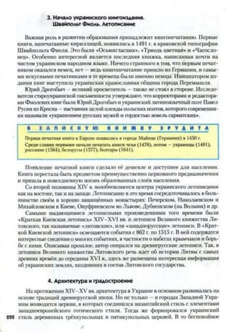 3. Начало украинского книгоиздания.
Швайпольт Фиоль. Летописание
Важная роль в развитии образования принадлежит книгопечатанию. Первые
книги, напечатанные кириллицей, появились в 1491 г. в краковской типографии
Швайпольта Фиоля. Это были «Осьмигласник», «Триодь цветная» и «Часосло-
вец». Особенно интересной является последняя книжка, написанная почти на
чистом украинском народном языке. Ничего странного в том, что первым печат­
ником оказался немец, нет —ведь книгопечатание пришло из Германии, и самы­
ми искусными печатниками в те времена были именно немцы. Инициатором из­
дания книг выступила украинская православная община города Перемышля.
Юрий Дрогобыч —великий просветитель —также не стоял в стороне. Исследо­
ватели староукраинской письменности утверждают, что корректорами и редактора­
ми Фиолевих книгбыли Юрий Дрогобыч иукраинский латиноязычный поэт Павел
Русин из Кросна —наставник цатой плеяды польских поэтов, которогосовременни­
ки называли «украшением русских мужей и гордостью земель сарматских».*об
■ З А П И С Н У Ю К Н И Ж К У Э Р У Д И Т А
Первая печатная книга в Европе появилась в городе Майнце (Германия) в 1450г.
Средиславян первыми начали печатать книги чехи(1478), потом - украинцы (1491),
россияне (1564), белорусы (1577). болгары(1641).
Появление печатной книги сделало её дешевле и доступнее для населения.
Книга перестала быть предметом преимущественно церковного предназначения
и пришла в повседневную жизнь образованных слоёв населения.
Со второй половины XIV в. возобновляются центры украинского летописания
как на востоке, так и назападе. Летописание в это время сосредоточивалось в боль­
шинстве своём в хорошо защищённых монастырях: Печерском, Николаевском и
Михайловском в Киеве, Онуфриевском во Львове, Дубненском (на Волыни) и др.
Самыми выдающимися летописными произведениями того времени были
«Краткая Киевская летопись* Х1У-ХУ1 вв. и летописи Великого княжества Ли­
товского, так называемые «литовские», или «западнорусские» летописи. В «Крат­
кой Киевской летописи» освещаются события с 862 г. по 1515 г. В ней содержатся
интересные сведения о многих событиях, в частности о набегах крымчаков и борь­
бе с ними. Описывая прошлое, автор опирался на древнерусские летописи. Так, в
летописи Великого княжества Литовского речь идет об истории Литвы с самых
древних времён до середины XVI в., здесь же размещена интересная информация
об украинских землях, входивших в состав Литовского государства.
4. Архитектура и градостроение
На протяжении XIV-XV вв. архитектура в Украине в основном развивалась на
основе традиций древнерусской эпохи. Но нстолько - в городах Западной Укра­
ины возводятся церкви, в которых соединился византийский стиль с элементами
западноевропейского готического стиля. Тогда же формировался украинский
222 стиль деревянных трёхкупольных и пятикупольных церквей. В то беспокойное
 
