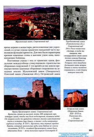 Мукачевский замок. Современный вид
время церкви и монастыри, расположенные вне укреп­
лений, в случае угрозы крымских нападений часто вы­
полняли функции крепости. Для них были характерны
крепкие каменные стены и высокие узкие окна, напо­
минающие бойницы.
Постоянная угроза с юга от крымских ханов, фео­
дальные междоусобицы стимулировали строительство
оборонныхсооружений. С тех времёндо насдошли пре­
имущественно каменные оборонные сооружения на за­
падных землях: Мукачевский замок (Закарпатье),
Одесский замок (Львовская обл.), Острожский замок
Теребовгянский замок
(Тернопольская обл.).
Современный вид
Здесь была княжеская
столица, и когда-то
говорили, что
«могуществом этот замок
только самому Каменцу
может поклониться*.
Толщина стен твердыни
достигает пяти метров.
Башни и стены частично
сохранились, а вот дворец
потерян навсегда
Руины Кременецкого замка. Современный вид.
Крепость стоит на высокой, почти 400-метровой горе,
которую замой, чтобы она быт недоступной, поливали водой.
От могучей когда-то цитадели остались то.лько известняковые
стены и остатки двух башен, а также следы невероятно
глубокого колодца. В 1241 г. Кременец стач первым городом
Европы, который монгольские орды хана Батыя не смогли
захватить. В XVI в. хозяйкой Кременецкого замка была
итальянка Бона —жена польского короля Сигизмунда II
Острожский замок.
Оборонная башня.
XIII-XVII вв.
Ровенская обл..
г. Острог.
Современный вид
223
УКРАИНСКИЕ ЗЕМЛИ В СОСТАВЕ ВЕЛИКОГО
КНЯЖЕСТВАЛИТОВСКОГО И ДРУГИХ
ГОСУДАРСТВ (втор** половина XIV —XV«.)
 