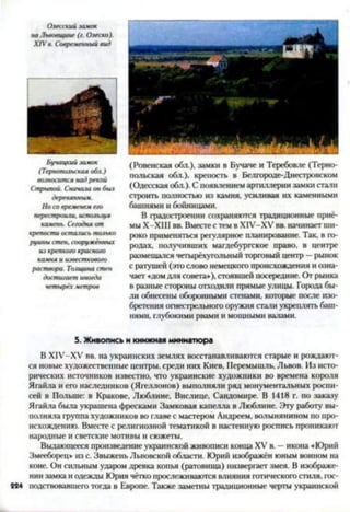 Олесский замок
на Львовщине (г. Олеско).
XIV в. Современный вид
Бучацкий замок
(Тернопольская обл.)
возносится над рекой
Стрыпой. Сначала он был
деревянным.
Но со временем его
перестроит, используя
камень. Сегодня от
крепости остаюсь только
руины стен, сооружённых
из крепкого красного
камня и известкового
раствора. Толщина стен
достигает иногда
четырёх метров
(Ровенская обл.). замки в Бучаче и Теребовле (Терно­
польская обл.). крепость в Белгороде-Днестровеком
(Одесская обл.). С появлением артиллерии замки стали
строить полностью из камня, усиливая их каменными
башнями и бойницами.
В градостроении сохраняются традиционные приё­
мы Х-Х1И вв. Вместе с тем в Х1У-ХУ вв. начинает ши­
роко применяться регулярное планирование. Так, в го­
родах. получивших магдебургское право, в центре
размещался четырёхугольный торговый центр —рынок
с ратушей (это слово немецкого происхождения и озна­
чает «домдля совета»), стоявшей посередине. От рынка
в разные стороны отходили прямые улицы. Города бы­
ли обнесены оборонными стенами, которые после изо­
бретения огнестрельного оружия стали укреплять баш­
нями, глубокими рвами и мощными валами.5
5. Живопись и книжная миниатюра
В Х1У-ХУ вв. на украинских землях восстанавливаются старые и рождают­
ся новые художественные центры, среди них Киев, Нсремышль, Львов. Из исто­
рических источников известно, что украинские художники во времена короля
Ягайла и его наследников (Ягеллонов) выполняли ряд монументальных роспи­
сей в Польше: в Кракове, Люблине, Вислице, Сандомире. В 1418 г. по заказу
Ягайла была украшена фресками Замковая капелла в Люблине. Эту работу вы­
полняла группа художников во главе с мастером Андреем, волынянином по про­
исхождению. Вместе с религиозной тематикой в настенную роспись проникают
народные и светские мотивы и сюжеты.
Выдающееся произведение украинской живописи конца XV в. —икона «Юрий
Змееборец» из с. Звыжень Львовской области. Юрий изображен юным воином на
коне. Он сильным ударом древка копья (ратовища) низвергает змея. В изображе­
нии замка и одежды Юрия чётко прослеживаются влияния готического стиля, гос-
884 подствовавтего тогда в Европе. Также заметны традиционные черты украинской
 