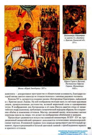 Богоматерь Одигитрия
из церкви Св. Дмитрия
с. Кросово Львовской обл.
X V в.
живописи —декоративное пространство и обязательная условность, благодаря ко­
торой житие святого никогда не отождествлялось с жизнью рядового человека.
Концом XV в. датируется создание иконы «Богородица Одигитрия», найденной
в с. Красово возле Львова. На ней изображена молодая мать со светлым красивым
лицом, преисполненным достоинства, великой моральной силы и одновременно
тоски. В изображении лиц Богородицы и её сына Иисуса заметен отказ от визан­
тийских норм (канонов), требующихсхематической передачи образов, без сохране­
ния объёма и изменения оттенков. Мастер, писавший икону, использовал мягкие
переходы красок на лицах, что делает их изображения объёмными и живыми.
Продолжает развиваться искусство книжной миниатюры. В Х1У-ХУ вв. тра­
диционный византийский орнамент дополняется готическими западноевропей­
скими чертами. В книжной графике того периода превалирует растительный ор­
намент, характеризующийся богатой цветовой гаммой с преобладанием черного
и красного оттенков. 225
Икона *Юрий Змееборец*. XIV в.
Ефрем Сирин и Василий.
Наставление Ефрема
Сирина. Миниатюра
1492 г.
УКРАИНСКИЕ ЗЕМЛИ В СОСТАВЕ ВЕЛИКОГО
КНЯЖЕСТВА ЛИТОВСКОГО И ДРУГИХ
ГОСУДАРСТВ (вторя» половин* XIVв. - XVв.)
 