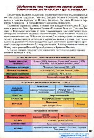 Обобщение по теме «Украинские земли в составе
Великого княжества Литовского и других государств»
После упадка Галицко-Волымского княжества украинские земли оказались в
составе соседних государств. Галичина, Западная Волынь и Западное Подолье
вошли в Польское королевство. Волынь, Киевщина, Восточное Подолье и Чер-
нигово-Северщина —в состав Великого княжества Литовского.
Положение украинских земель в составе этих госуда|хтв отличалось. В Поль­
ском королевстве были образованы Русское (Галичина), Белзское (Западная Во­
лынь) и Подольское воеводства во главе с наместниками. Здесь действовало поль­
ское право и постепенно вводилось крепостничество. Городазаселялись поляками и
немецкими колонистами. В Великом княжествеЛитовском украинские земли дли­
тельное время сохраняли автономию, а украинские князья и шляхта существенно
влияли на развитие событий в государстве. Здесь действовало русское право, а рус­
ский (староукраинский) язык был государственным. В южноукраинских степях и в
Крыму после распада Золотой Орды образовалось Крымское Ханство.
С тех пор история Украины тесно переплелась с историей соседних народов —
поляков, литовцев и татар.
ЗАХВАТ УКРАИНСКИХ ЗЕМЕЛЬ ИНОЗЕМНЫМИ ФЕОДАЛАМИ
Великое княжество
Литовское
Волынь (1340); Киевщина, Чернигово-Севершина (1355);
восточное Подолье, Переяславшина (1362)
Московское государство Чернигове-Севершина (1500-1523)
Польское королевство Галичина (1340). Западное Подолье (1434)
Венгерское королевство Закарпатье (XI—XIII вв.)
Молдовское княжество Буковина (середина XIV в.)
ЭКОНОМИЧЕСКОЕ РАЗВИТИЕ УКРАИНЫ Х1У-ХУ1 вв.
СЕЛЬСКОЕ
ХОЗЯЙСТВО
Зем леделие Ж ивотноводство
Зерновое •Огородничество•
• Садоводство
Рогаты й скот
Большой«Малый
Свиноводство
РЕМЕСЛО (200 разновидностей)
ПРОМЫСЛЫ О хота • Ры боловство • Бортничество
ТОРГОВЛЯ
Внутренняя
Внешняя
Торг«Ярмарка • Базар
УКРАИНСКОЕ ОБЩЕСТВО
КРЕСТЬЯНСТВО (Данннки^Сл^п," Тяглые) Крепостяы е
ШЛЯХТА Магнаты •Средняя• Мелкая
ДУХОВЕНСТВО Православное« Католическое
МЕЩАНЕ
Купцы • Цеховые мастера« Урядники «Торговцы • Партачи •
•Беднота «Слуги
УКРАИНСКИЕ ЗЕМЛИ В СОСТАВЕ ВЕЛИКОГО
КНЯЖЕСТВАЛИТОВСКОГО И ДРУГИХ
ГОСУДАРСТВ(вторая половина XIVв. - XVв.)
 