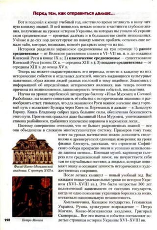 Перед тем, как отправиться дальше...
Вот и подошёл к концу учебный год, наступило время заглянуть в вашу лич­
ную копилку знаний. В ней появилось немало нового: в частности глубокие зна­
ния, полученные на уроках истории Украины, на которых вы узнали об украин­
ском средневековье —временах далёких и в большинстве своём непознанных.
Учёные и до сих пор дискутируют по поводу многих проблем, осталось еще не­
мало тайн, которые, возможно, повезёт раскрыть кому-то из вас.
Историки разделили украинское средневековье на три периода: 1) раннее
средневековье - от Великого расселения славян в VI—VII вв. н. э. до создания
Киевской Руси в конце IX в.; 2) классическое средневековье существование
Киевской Руси (конец IX в. - середина XIII в.); 3) позднее средневековье —от
середины XIII в. до конца XV в.
Теперь вы можете охарактеризовать эти периоды, отнести к каждому из них
исторические события и отдельных деятелей, описать выдающиеся культурные
памятники, образ жизни людей разных сословий и тому подобное. Знакомясь с
информацией об определённых исторических явлениях, вам теперь понятны
причины их возникновения, закономерность течения событий, последствия.
Изучая на уроках зарубежной литературы былину «Илья Муромец и Соловей
Разбойник», вы можете сопоставить её события с историческими знаниями и раз­
нообразить ответ, упомянув, что для экономики Руси важное значение имел торго­
вый путь с волжского Булгара через Киев на Перемышль и дальше - в Западную
Европу. Князь Владимир собрал здесь большие силы, обеспечивая безопасность
этого пути. Против них сражался даже былинный Илья Муромец, уничтоживший
атамана разбойников, грабивших купеческие караваны в муромских лесах...
Поэтому совершенно очевидно, что не бывает разрозненных знаний — все
они объединены в сложную многоступенчатую систему. Примеров тому тьма:
ответ на уроках математики можно дополнить сведе­
ниями о древнерусских единицах измерения; на уроке
физики блеснуть, рассказав, что строители Софий­
ского собора прекрасно знали и успешно использова­
ли законы оптики... Посещая музей, картинную гале­
рею или средневековый замок, вы почувствуете себя
там не случайными гостями, а людьми, которые пони­
мают эпоху и осознают ценность исторических и худо­
жественных сокровищ.
После летних каникул —новый учебный год. Вас
ожидают новые увлекательные уроки по истории Укра­
ины (ХУІ-ХУІІІ вв.). Это были непростые 300 лет
политической зависимости от соседних государств,
когда не одно поколение украинцев боролось за волю,
отстаивало национальную независимость.
Хмельниччина, Казацкое государство, Гетманская
Украина, Руина, культурное возрождение — Петро
Могило, Киево-Могилянская академия, Григорий
Сковорода... Все эти имена и события составляют зо-
Петро Могила лотые страницы истории Украины XVI-XVIII вв.
 