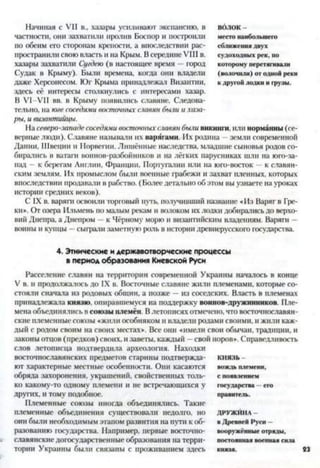 Начиная с VII в., хазары усиливают экспансию, в волок -
частности, они захватили пролив Боспор и построили место наибольшего
по обеим его сторонам крепости, а впоследствии рас- сближения двух
пространили свою власть и на Крым. В середине VIII в. судоходных рек, по
хазары захватили Сугдею (в настоящее время —город которому перетягивали
Судак в Крыму). Были времена, когда они владели (волочили) от одной реки
даже Херсонесом. Юг Крыма принадлежат Византии, к другой лодки и грузы,
здесь её интересы столкнулись с интересами хазар.
В VI-VII вв. в Крыму появились славяне. Следова­
тельно, на юге соседями восточных славян были и хаза­
ры, и византийцы.
На северо-западесоседями восточныхславян были викинги, или норманны (се­
верные люди). Славяне называли их варягами. Их родина - земли современной
Дании, Швеции и Норвегии. Лишённые наследства, младшие сыновья родов со­
бирались в ватаги воинов-разбойников и па лёгких парусниках шли на юго-за­
пад - к берегам Англии, Франции, Португалии или на юго-восток —к славян­
ским землям. Их промыслом были военные грабежи и захват пленных, которых
впоследствии продавали в рабство. (Более детально об этом вы узнаете на уроках
истории средних веков).
С IX в. варяги освоили торговый путь, получивший название «Из Варяг в Гре­
ки». От озера Ильмень по малым рекам и волоком их лодки добирались до верхо­
вий Днепра, а Днепром —к Чёрному морю и византийским владениям. Варяга -
воины и купцы —сыграли заметную роль в истории древнерусского государства
4. Этнические и державотворческие процессы
в период образования Киевской Руси
Расселение славян на территории современной Украины началось в конце
V в. и продолжалось до IX в. Восточные славяне жили племенами, которые со­
стояли сначала из родовых общин, а позже —из соседских. Власть в племенах
принадлежала князю, опиравшемуся на поддержку воинов-дружинников. Пле­
мена объединялись в союзы племён. В летописях отмечено, что восточнославян­
ские племенные союзы «жили особняком и владели родами своими, и жили каж­
дый с родом своим на своих местах». Все они «имели свои обычаи, традиции, и
законы отцов (предков) своих, изаветы, каждый —свой норов». Справедливость
слов летописца подтвердила археология. Находки
восточнославянских предметов старины подтвержда- князь -
ют характерные местные особенности. Они касаются вождь племени,
обряда захоронения, украшений, свойственных толь- с появлением
ко какому-то одному племени и не встречающихся у государства - его
других, И тому подобное. правитель.
Племенные союзы иногда объединялись. Такие
племенные объединения существовали недолго. НО ДРУЖЙНА-
они были необходимым этапом развития на пути к об- в Древней Руси -
разованию государства. Например, первые восточно- вооружённые отряды,
славянские догосударственные образования на терри- постоянная военная сила
тории Украины были связаны с проживанием здесь князя.
 