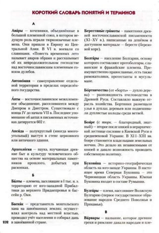 КОРОТКИЙ СЛОВАРЬ ПОНЯТИЙ И ТЕРМИНОВ
А
Авары кочевники, объединённые в
большой племенной союз, в котором ве­
дущую роль играли тюркоязычные пле­
мена. Они пришли в Европу из Цен­
тральной Азии. В VI в. воевали со
славянами. «Повесть временных лет»
называет аваров обрами и рассказывает
об их непродолжительном господстве
над восточнославянским племенным со­
юзом дулебов.
Автономия самоуправление отдель­
ной территории в пределах определён­
ного государства.
Анты восточнославянское межплемен­
ное объединение, расселившееся между
Днепром и Днестром. Существовало с
конца IVдо начала VII в. Последнееупо­
минание обантахв письменных источни­
кахдатируется 602 г.
Апсида - полукруглый (иногда много­
угольный) выступ в стене церковного
или античногоздания.
Археология —наука, изучающая древ­
ние быт и культуру человеческого об­
щества на основе материальных памят­
ников прошлого, добытых при
раскопках.
Б
Балты —племена, заселявшиев Iтыс. н. э.
территорию от юго-западной Прибал­
тики до верхнего Приднепровья и бас­
сейн р. Оки.
Баскак — представитель монгольского
хана на завоёванных землях; осущест­
влял контроль над местной властью,
проводил учёт населения и собирал дань
232 в завоёванной стране.
Берестяные грамоты - памятники древ­
ней восточнославянской письменности
(Х1-ХУ в.), написанные на дешевом и
доступном материале - бересте (березо­
вой коре).
Болгары - население Болгарии, основу
которогосоставляют протоболгары, сла­
вянские и фракийские племена. Пре­
имущественно православные, есть также
римокатолики, протестанты и мусуль­
мане.
Бортничество (от «борть» дуплодере­
ва) — разновидность пчеловодства в
Древней Руси. Составляло важную от­
расль хозяйства. Бортники размещали
улья в дуплах деревьев или подвешива­
ли дуплистые колоды среди ветвей.
Бояре (с тюрк. - благородный, знат­
ный) —второепослекнязей в иерархичес­
кой лестнице сословие в Киевской Руси и
средневековой Украине. В XII XIII вв.
бояре становятся владельцамиземельных
вотчин. Это делало их независимыми от
князей и давало возможность проводить
собственную политику.
Буковина — историко-географическая
область на юго-западе Украины. В насто­
ящее время Северная Буковина — это
Черновицкая область Украины. Южная
Буковина входит всоставе Румынии.
Булгары —племя, населявшее Волжскую
Булгарию (первое государственное обра­
зование народов Среднего Поволжья и
Прикамья).
В
Варвары —название, которое древние
греки и римляне давали народам и пле-
 