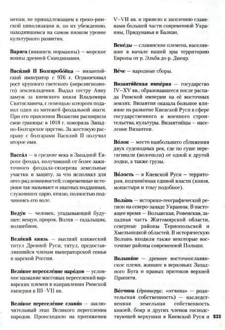 менам, не принадлежащим к греко-рим­
ской цивилизации и, по их убеждению,
находившимся на самом низком уровне
культурного развития.
Варяги (викинги, норманны) —морские
воины древней Скандинавии.
Васйлий II Волгароббйца - византий­
ский император с 976 г. Ограничивал
рост крупного светского (нерелигиозно­
го) землевладения. Выдал сестру Анну
замуж за киевского князя Владимира
Святославича, с помощью которого пода­
вил один из мятежей феодальной знати.
При его правлении Византия расширила
свои границы: в 1018 г. покорила Запад­
но-Болгарское царство. За жестокуюрас­
праву с болгарами Василий II получил
второе имя.
Вассал в средние века в Западной Ев­
ропе феодал, получавший от более зажи­
точного феодала-сюзерена земельные
участки и защиту, за что исполнял для
негоряд повинностей: современные исто­
рики так называют изнатных подданных,
служивших царю, князю, полностью под­
чиняясь его воле.
Ведун - человек, угадывающий буду­
щее: вещун, пророк. Волхв - гадальщик,
волшебник.
Великий князь высший княжеский
титул Древней Руси; титул, предостав­
лявшийся членам императорской семьи
в царской России.
Великое переселёние народов - услов­
ноеназвание массовых переселений вар­
варских племен в направлении Римской
империи в III—VII вв.
Великое переселёние славян заклю­
чительный этап Великого переселения
народов. Происходило на протяжении
У-УП вв. и привело к заселению славя­
нами большей части современной Укра­
ины, Придунавья и Балкан.
Венёды —славянские племена, населяв­
шие в начале нашей эры территорию
Европы от р. Эльба до р. Днепр.
Византийская импёрия - государство
ГУ-ХУ вв.. образовавшееся после распа­
да Римской империи на её восточных
землях. Византия оказала большое вли­
яние на развитие Киевской Руси в сфере
государственного и военного строи­
тельства, культуры. Византийцы - насе­
ление Византии.
Волок —место наибольшего сближения
двух судоходных рек, где по суше пере­
тягивали (волочили) от одной к другой
лодки, а также грузы.
Волость —в Киевской Руси —террито­
рия, подчинённая единой власти (князя,
монастыря и тому подобное).
Волынь - историко-географический ре­
гион на северо-западе Украины. В насто­
ящее время - Волынская. Ровенская, за­
падная часть Житомирской области,
северные районы Тернопольской и
Хмельницкой областей. В историческую
Волынь входили также некоторые вос­
точные районы современной Польши.
Волыняне — древнее восточнославян­
ское племя, жившее в верховьях Запад­
ного Буга и правых притоков верхней
Припяти.
Вотчина (древнерус. «отчина* —роди­
тельская собственность) — наследст­
венная земельная собственность
князей, бояр и других членов господс­
твующей верхушки в Киевской Руси и 833
Вёче —народные сборы.
 