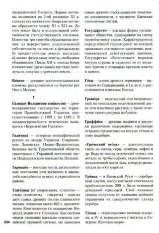 средневековой Украине. Первые вотчи­
ны возникают во 2-ой половине XI в.
сначала как княжеские; боярские вотчи­
ны образуются между XI и XII вв. До
того земля была в коллективной собс­
твенности господствующего сословия.
Известны три способа образования вот­
чин: а) перерастание родоплеменной
собственности на землю в феодальную;
б) предоставление земель вассалам;
в) захват феодалами земель свободных
общинников. После XII в. иногда бояре
и княжескиедружинники вотчинузапо­
лучали, покупая у крестьян землю.
Вятичи —древние восточнославянские
племена, расселившиеся по берегам рек
Ока и Москва.
Г
Галицко-Волынское княжество древ­
неукраинское государство на терри­
тории Правобережной Украины, про­
существовавшее с 1199 г. по 1340 г. В
западноевропейских источниках назы­
вается «Королевство Русское».
Галичина — историко-географический
регион на западе Украины. Современ­
ные Львовская, Ивано-Франковская,
большая часть Тернопольской области,
граничащие с Украиной восточные час­
ти Подкарпатского воеводства Польши.
Гарнизон военные части, расположен­
ные постоянно или временно в каком-
либо населённом пункте, в укреплённом
районе.
Глаголица (от старославян. «глаголь» —
слово, «глаголить» - говорить) —одна из
двух самых древних систем славянского
письма, созданная около 863 г. просвети­
телем Константином (в монашестве Ки­
рилл), родом из г. Салоники. Как система
знаков глаголица идеально отвечала сла-
234 вянской звуковой системе, ею написаны
самые древние старославянские памятни­
ки письменности, в частности Киевские
глаголичныелистки.
Государство высшая форма органи­
зации общества, приходящая на смену
первобытному строю. Характеризуется
определённой территорией, на которой
проживает постоянное население, под­
чиняющееся действующим законам.
Государство обеспечивает порядок
внутри страны и охраняет её от внеш­
них врагов с помощью органов власти
и армии.
Готы —племя древних германцев - вы­
ходцев из Скандинавии, в I в. до н. э. рас­
селившееся в низовье Вислы.
Гравюра —вырезанный или вытравлен­
ный на специально подготовленной дос­
ке или пласпгаке рисунок, а также отпе­
чаток такого рисунка на бумаге.
Граффити древние надписи и рисун­
ки различного содержания, сделанные
острыми предметами на посуде, стенах и
тому подобное.
«Греческий огонь» — зажигательная
смесь из смолы, серы, селитры, нефти и
др. Вода не гасила «греческий огонь», его
метали из трубы-сифона, укреплённого в
позолоченной пасти льва, которуюраспо­
лагали на носу корабля.
Гривна —в Киевской Руси —серебря­
ный слиток, масса которого составляла
приблизительно 200 г; была основной
денежной единицей. Своё название
гривна получила от названия шейного
украшения из продолговатого слитка
серебра.
Гунны —тюркоязычные кочевые племе­
на, в IV в. ворвавшиеся с востока в Се­
верное Причерноморье.
 