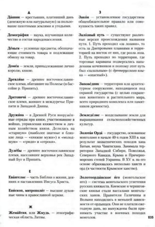 А
Данник —крестьянин, плативший дань
(денежную или натуральную) за пользо­
вание пахотными землями и угодьями.
Демография наука, изучающая коли­
чество и состав народонаселения.
Деньги —условные предметы, обознача­
ющие стоимость товара и подлежащие
обмену на товар.
Домен - земли, принадлежавшиелично
королю, князю.
Древляне — древнее восточнославян­
ское племя, обитавшеена Полесье (в бас­
сейне р. Припять).
Дреговичи —древнее восточнославян­
ское племя, жившее в междуречье При­
пяти и Западной Двины.
Дружина - в Древней Руси вооружён­
ные отряды при князе, участвовавшие в
войнах, управлении княжеством и лич­
ным хозяйством князя. Делилась на
«старшую* (наиболее знатные и близ­
кие лица —«княжие мужи») и «молод-
шую» —«гриди* и «отроки».
Дулебы —древнее восточнославянское
племя, населявшее верховья рек Запад­
ный Буг и Припять.
Е
Евангелие - часть Библии о жизни, дея­
ниях и наставлениях Иисуса Христа.
Епископ, митрополит высшие духов­
ные чины в православной церкви.
Ж
Жемайтия. или Жмудь, этнографи­
ческая область Литвы.
3
Закон установленное государством
общеобязательное правило или сово­
купность таких правил.
Залозный путь - существуют различ­
ные версии происхождения названия
пути. 1. Путь проходил «за лозами*, то
есть за Днепровыми плавнями и терри­
торией на восток от них, где розла лоза.
2. Путь проходил по территории, где
торговые караваны подвергались напа­
дениям кочевников и поэтому этот путь
был «залазьным* (с древнерусского язы­
ка —«опасный»).
Заповедник - территория или архитек­
турное сооружение, находящееся пол
охраной государства (с целью сохране­
ния животного и растительного мира,
всего природного комплекса или памят­
ников древности).
Земледелие возделывание земли для
выращивания сельскохозяйственных
культур.
Золотая Орда - государство, основанное
монголами в начале 40-х годов XIII в. как
результат захватнических походов хана
Батыя, внука Чингисхана. Занимала тер­
ритории Западной Сибири, Поволжья,
Северной) Кавказа, Крыма и Причерно­
морских степей Украины. В XV в. на его
основе образовалось несколько ханств и
орд(в частности Крымское ханство).
Золотоордынское иго (монгольское
иго) —система монгольского угнетения
русских княжеств. Киевские и чернигов­
ские князья стали вассалами монголь­
ских ханов. Правители Галичины и
Волыни находились в меньшей зависи­
мости от ордынцев. Они не платилиеже­
годную дань, но вынуждены были при­
нимать участие в военных походах
 
