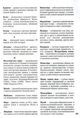 Кривичи - древнее восточнославянское
племя, жившее в верховьях Днепра, За­
падной Двины и Волги.
Культ религиозное служение божес­
тву, религиозная обрядность. Культ
личности —слепое поклонение кому-то,
безмерное возвеличивание, обожание
кого-нибудь.
Купцы владельцы торговых предпри­
ятий, лица, ведущие частнуюторговлю.
А
Лан - земельный надел площадью 30
моргов, или 16,8 гектаров.
Летопись —в Киевской Руси —хроноло­
гически последовательная запись исто­
рических событий, сделанная их совре­
менником, книга с такими записями.
М
Магдебургскос право средневековое
право, перенятое в Украине от немецких
колонистов, которое частично освобож­
дало города от власти короля (королев­
ские) или местного феодала. В соответс­
твии магдебургским правом, в городах
действовали органы самоуправления.
Среди украинских городов первыми это
право получили Владимир-Волынский
(1324), Сянок (1339), Львов (около
1356), Каменец (1374).
Магнат - крупный землевладелец, пред­
ставитель родовитой и богатой знати.
Майолика выжженная глина, покры­
тая непрозрачной глазурьюи рисунками.
Мёря финское племя, до XI в. зани­
мавшее земли в междуречье Волги и
Оки.
Миграция переселениенародоввпреде­
лах страны или из одной страны вдругую.
Миниатюра —небольшой цветной рису­
нокв старинной рукописи или книге; не­
большая картина или портрет, отличаю­
щиеся особотонкой манерой наложения
красок.
Митрополия —церковно-административ­
ный округ (глава —митрополит), состоя­
щий из епархий во главес епископами.
Мозаика —изображение или узор, сде­
ланный из отдельных, плотно подогнан­
ных друг к другу и закреплённых на це­
менте или мастике разноцветных
кусочков стекла, мрамора, других цвет­
ных камней.
Монархия —система управления госу­
дарством единоличным правителем, то
есть монархом. Федеративная монар­
хия —совокупность государств, которые
проводятсамостоятельную внутреннюю
и внешнюю политику.
Монастырь —религиозная община мо­
нахов или монашек, живущих по едино­
му правилу (монастырскому уставу).
Принадлежащие общине земли, иму­
щество, а также здания составляют цер­
ковно-хозяйственную организацию.
Монах, чернец, инок —глубоко верую­
щий человек, порывающий со светской
жизнью, берущий обеты безбрачия, пос­
лушания и живущий уединённо или в
монашеской общине (монастыре).
Монография — всестороннее, много­
гранное научное исследование, в кото­
ром освещается один вопрос, однатема.
Музей - культурно-образовательное и
научно-исследовательское заведение, в
котором собирают, изучают, экспониру­
ют и хранят памятники материальной и
духовной культуры, естественнонаучные
коллекции и тому подобное. 237
 
