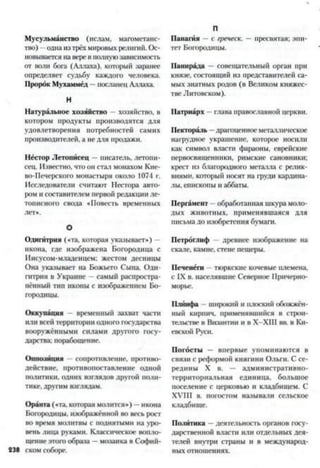 Мусульманство (ислам, магометанс­
тво) —однаизтрёхмировыхрелигий. Ос­
новывается наверевполнуюзависимость
от воли бога (Аллаха), который заранее
определяет судьбу каждого человека.
Пророк Мухаммед —посланец Аллаха.
Н
Натуральное хозяйство - хозяйство, в
котором продукты производятся для
удовлетворения потребностей самих
производителей, а не для продажи.
Нёстор Летописец —писатель, летопи­
сец. Известно, что он стал монахом Кие­
во-Печерского монастыря около 1074 г.
Исследователи считают Нестора авто­
ром и составителем первой редакции ле­
тописного свода «Повесть временных
лет*.
О
Одигйтрия («та, которая указывает») —
икона, где изображена Богородица с
Иисусом-младенцем; жестом десницы
Она указывает на Божьего Сына. Одн-
гитрия в Украине —самый распростра­
нённый тип иконы с изображением Бо­
городицы.
Оккупация —временный захват части
или всей территории одного государства
вооружёнными силами другого госу­
дарства; порабощение.
Оппозиция -- сопротивление, противо­
действие, противопоставление одной
политики, одних взглядов другой поли­
тике, другим взглядам.
Оранта («та, которая молится*) —икона
Богородицы, изображённой во весь рост
во время молитвы с поднятыми на уро­
вень лица руками. Классическое вопло­
щение этого образа —мозаика в Софий-
238 ском соборе.
П
Панагия —с греческ. — пресвятая; эпи­
тет Богородицы.
Напирала —совещательный орган при
князе, состоящий из представителей са­
мых знатных родов (в Великом княжес­
тве Литовском).
Патриарх —глава православной церкви.
Пектораль —драгоценное металлическое
нафудное украшение, которое носили
как символ власти фараоны, еврейские
первосвященники, римские сановники;
крест из благородного металла с релик­
виями, который носят на фуди кардина­
лы, епископы и аббаты.
Пергамент обработанная шкура моло­
дых животных, применявшаяся для
письма до изобретения бумаги.
Петроглиф древнее изображение на
скале, камне, стене пещеры.
Печенеги - тюркские кочевые племена,
с IX в. населявшие Северное Причерно­
морье.
Плйнфа - широкий и плоский обожжён­
ный кирпич, применявшийся в строи­
тельстве в Византии и в Х-ХШ вв. в Ки­
евской Руси.
Погосты — впервые упоминаются в
связи с реформой княгини Ольги. С се­
редины X в. — административно-
территориальная единица, большое
поселение с церковью и кладбищем. С
XVIII в. погостом называли сельское
кладбище.
Политика —деятельность органов госу­
дарственной власти или отдельных дея­
телей внутри сфаны и в международ­
ных отношениях.
 