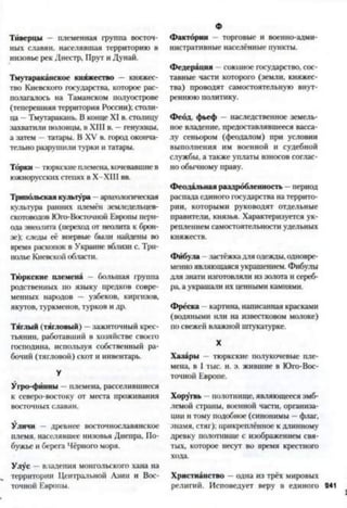 Тиверцы — племенная группа восточ­
ных славян, населявшая территорию в
низовье рек Днестр, Прут и Дунай.
Тмутараканскос княжество — княжес­
тво Киевского государства, которое рас­
полагалось на Таманском полуострове
(теперешняя территория России); столи­
ца —Тмутаракань. В конце XI в. столицу
захватили половцы, в XIII в. —генуэзцы,
а затем —татары. В XV в. город оконча­
тельно разрушили турки и татары.
Торки - тюркскиеплемена, кочевавшиев
южнорусскихстепях в Х-ХШ вв.
Трипольская культура —археологическая
культура ранних племён земледельцев-
скотоводов Юго-Восточной Европы пери­
ода энеолита (переход от неолита к брон­
зе); следы её впервые были найдены во
время раскопок в Украине вблизи с. Три-
полье Киевской области.
Тюркские племена - большая группа
родственных по языку предков совре­
менных народов — узбеков, киргизов,
якутов, туркменов, турков и др.
Тяглый (тягловый) —зажиточный крес­
тьянин, работавший в хозяйстве своего
господина, используя собственный ра­
бочий (тягловой) скот и инвентарь.
У
Угро-фйнны племена, расселившиеся
к северо-востоку от места проживания
восточных славян.
Уличи — древнее восточнославянское
племя, населявшее низовья Днепра, По-
бужье и берега Чёрного моря.
Улус —владения монгольского хана на
территории Центральной Азии и Вос­
точной Европы.
Фактории торговые и военно-адми­
нистративные населённые пункты.
Федерация - союзное государство, сос­
тавные части которого (земли, княжес­
тва) проводят самостоятельную внут­
реннюю политику.
Феод, фьеф наследственное земель­
ное владение, предоставлявшееся васса­
лу сеньором (феодалом) при условии
выполнения им военной и судебной
службы, а также уплаты взносов соглас­
но обычному праву.
Феодальная раздробленность —период
распада единого государства на террито­
рии, которыми руководят отдельные
правители, князья. Характеризуется ук­
реплением самостоятельности удельных
княжеств.
Фибула - .застёжкадля одежды, одновре­
менно являющаяся украшением. Фибулы
для знати изготовляли из золота и сереб­
ра, а украшали их ценными камнями.
Фреска - картина, написанная красками
(водяными или на известковом молоке)
по свежей влажной штукатурке.
X
Хазары - тюркские полукочевые пле­
мена, в I тыс. н. э. жившие в Юго-Вос­
точной Европе.
Хоругвь —полотнище, являющееся эмб­
лемой страны, военной части, организа­
ции и тому подобное (синонимы —флаг,
знамя, стяг); прикреплённое к длинному
древку полотнище с изображением свя­
тых, которое несут во время крестного
хода.
Христианство - одна из трёх мировых
религий. Исповедует веру в единого 241
 