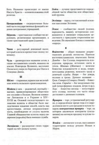 Бога. Название происходит от имени
Иисуса Христа —основоположника этой
религии.
Ц
Централизация - сосредоточение боль­
шейчасти государственныхфункций в ве­
дении центральныхучреждений.
Церковь —христианское сообществове­
рующих, религиозная организация, а
также христианский храм (здание).
Ч
Чинш — регулярный денежный налог,
который платили крепостные своему по­
мещику.
Чудь —древнерусское название эстов, а
также неславянских племён, живших на
землях Новгорода Великого, восточнее
Онежского озера поберегам рек Онега и
Северная Двина.
Ш
Шёлег старинная украинская мельчай­
шая монета польского происхождения.
Шляхта (с нем. —родовитый, знатный) —
высшее, привилегированное обществен­
ное сословие в Польше. Великом княжес­
тве Литовском и в Украине в XIV
XVIII вв. Основой господствующего по­
ложения шляхты в обществе было нас­
ледственное владение землёй, власть над
крепостными, личная неприкосновен­
ность, освобождение от уплаты натогов.
Главной обязанностью шляхты перед сю­
зереном (королём) была военная служба
Э
Экспансия - расширение своих терри­
торий за счёт захвата чужих.
Элита —лучшие представители опреде­
лённой части общества или обществен­
ной группы.
Эстонцы —народ, составляющий основ­
ное население Эстонии.
Этнос — сообщество людей (племя,
народность, нация), исторически сло­
жившееся и имеющее социальную це­
лостность с присущим стереотипом по­
ведения. Позначению близко к понятию
«народ».
Я
Язычество общее название дохрис­
тианских религий: поганство. Пантеон
восточнославянских языческих богов:
Дажбог - бог Солнца, покровитель пло­
дородия, природы, источник света и
тепла. Мокошь (Макошь) — женское
божество плодовитости и воды, покро­
вительница рожениц, женского труда и
девичьей судьбы. Перун - бог дождя,
молнии и грома. Древнее название —
Гром. Симаргл (Семаргл,Огний) —божес­
тво огня. Стрибог —бог воздушных сти­
хий (атмосферных осадков, ветра идр.).
Хоре —божество месяца —потусторон­
него солнца, поэтому его часто отож­
дествляют с дневным солнцем.
Ярмарка —торг, устраиваемый регуляр­
но, в определённое время года и в опре­
делённом местедля продажи и купли то­
варов: контрактовая ярмарка —торг, на
котором заключали контракты (согла­
шения) на оптовую продажу и куплюто­
варов.
Ятвяги —литовское племя, населявшее
территорию между реками Неман и
Нарев.
 