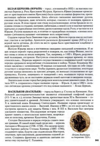 БЕЛАЯ ЦЕРКОВЬ (ЮРЬЕВ) - горол. основанный в 1032 г. на высоких ска­
листых берегах р. Рось Ярославом Мудрым. Крепость Юрьев (название происхо­
дит от христианского имени Ярослава) была одним из южных форпостов, проти­
востоящих набегам кочевников. Здесь обитало смешанное население: русичи,
союзные им берендеи, даже печенеги, которые, спасаясь от половцев, пришли в
русские земли. В этом городе они стали полукочевниками: летом бродили по со­
седним степям со стадами, шатрами, кибитками, азимой (или в опасные времена)
прятались в укреплённые поселения, расположенные вдоль Роси, в частности и в
Юрьеве. Русичи называли их, в отличие от враждебных половцев, «своими пога­
ными» (летописец называет «погаными* всех нехристиян).
Сердцем города была Замковая гора-детинец. Жители города имели постоян­
ные участки и застройки. Археологи раскопали фундамент храма (XII в.) в се­
верной части детинца. До этого на месте храма было христианское кладбище и
двор церковной знати.
Жители Юрьева жили в постоянном ожидании нападений кочевников. И не
зря: немало перенёс город разрушений и пожаров, но, как птица Феникс, восста­
вал снова и снова из пепла пожарищ. Так, например, в 1103 г. Юрьев, разрушен­
ный половцами, отстроили. Наступили относительно мирные времена, но лишь
относительно... Периоды мирного сосуществования и взаимовыгодной торговли
нередко прерывали вооружённые столкновения и войны. Только Владимир Мо­
номах заключил с кочевниками 19 мирных соглашений, что само по себе свиде­
тельствует о непрочном мире. Чтобы укрепить дружеские отношения, некоторые
русские князья женились на ханских дочерях, но военные столкновения не пре­
кращались. Русичи, защищаясь от нападений с юга, окапывали города валами,
дружинники чуть ли не постоянно держали коней наготове в ожидании похода.
Значительно позже город был разрушен монгольскими завоевателями. До на­
чала XIV в. сохранялось старое название города —Юрьев. А уже в 1362 г. поль­
ско-литовская хроника упоминает его под новым названием —Белая Церковь.
ВАСИЛЬКОВ (ВАСИЛЬЕВ) - город на берегу р. Стугны на Киевщине. Наи­
большей достопримечательностью являются откопанный скифский курган
(У1-У вв. н. э.), остатки Змеевых валов, крепостные валы XI в. Васильков —го­
род удивительный и древний. Летописи утверждают, что основал поселение в
X в. киевский князь Владимир Святославич. Название города происходит от
христианского имени князя —Василий. Именно в 988 г. по его воле здесь была
построена крепость для защиты Киева с юга. В XII в. Васильев был центром
удельного княжества. Последующая история города
хранит память о монгольском нашествии, возрожде­
нии из пепелищ, временах Казатчины, Руины.
Сегодня Васильков в первую очередь славен свои­
ми храмами. И самый известный среди них - церковь
Антония и Феодосия (1756-1758). Это шедевр казац­
кого барокко работы Степана Ковнира (1695-1786),
создавшего храм, будучи уже седоволосым Мастером,
опытным, прославленным, разменявшим седьмой де­
сяток. Создавать фронтоны и капители святыни по­
могал ему скульптор С. Тальянец.
 