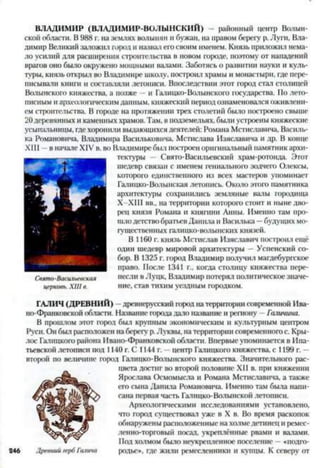 ВЛАДИМИР (ВЛАДИМИР-ВОЛЫНСКИЙ) — районный центр Волын­
ской области. В 988 г. на землях волынян и бужан, на правом берегу р. Луги, Вла­
димир Великий заложил город и назвал его своим именем. Князь приложил нема­
ло усилий для расширения строительства в новом городе, поэтому от нападений
врагов оно было окружено мощными валами. Заботясь о развитии науки и куль­
туры, князь открыл во Владимире школу, построил храмы и монастыри, где пере­
писывали книги и составляли летописи. Впоследствии этот город стал столицей
Волынского княжества, а позже —и Галицко-Волынского государства. По лето­
писным и археологическим данным, княжеский период ознаменовался оживлени­
ем строительства. В городе на протяжении трех столетий было построено свыше
20деревянных и каменных храмов. 'Гам, в подземельях, были устроены княжеские
усыпальницы, гдехоронили выдающихся деятелей: Романа Мстиславича, Василь­
ка Романовича, Владимира Васильковича, Мстислава Изяславича и др. В конце
XIII - в начале XIV в. во Владимире был построен оригинальный памятник архи­
тектуры - Свято-Васильевский храм-ротонда. Этот
шедевр связан с именем гениального зодчего Олексы,
которого единственного из всех мастеров упоминает
Галицко-Волынская летопись. Около этого памятника
архитектуры сохранились земляные налы городища
Х-ХШ вв„ на территории которого стоит и ныне дво­
рец князя Романа и княгини Анны. Именно там про­
шло детство братьев Данила и Василька —будущих мо­
гущественных галицко-волынских князей.
В 1160 г. князь Мстислав Изяславич построил ещё
один шедевр мировой архитектуры —Успенский со­
бор. В 1325 г. город Владимир получил магдебургское
право. После 1341 г., когда столицу княжества пере­
несли в Луцк, Владимир потерял политическое значе­
ние, став тихим уездным городком.
ГАЛИЧ (ДРЕВНИЙ) - древнерусский город на территории современной Ива-
но-Франковской области. Название города даю название и региону - Галичина.
В прошлом этот город был крупным экономическим и культурным центром
Руси. Он был расположен на берегу р.Луквы, на территории современногос. Кры-
лос Галицкого района Ивано-Франковской области. Впервые упоминается в Ипа­
тьевской летописи пол 1140 г. С 1144 г. - центр Галицкого княжества, с 1199 г. -
второй по величине город Галицко-Волынского княжества. Значительного рас­
цвета достиг во второй половине XII в. при княжении
Ярослава Осмомысла и Романа Мстиславича, а также
его сына Данила Романовича. Именно там была напи­
сана первая часть Галицко-Волынской летописи.
Археологическими исследованиями установлено,
что город существовал уже в X в. Во время раскопок
обнаружены расположенные на холмедетинец и ремес­
ленно-торговый посад, укреплённые рвами и валами.
Под холмом было неукрепленное поселение —«подго-
246 Древний гербГалича родье», где жили ремесленники и купцы. К северу от
Свято-Васильевская
церковь.XIIIв.
 