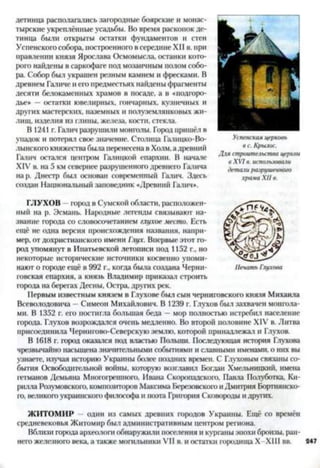 детинца располагались загородные боярские и монас­
тырские укреплённые усадьбы. Во время раскопок де­
тинца были открыты остатки фундаментов и стен
Успенского собора, построенного всередине XII в. при
правлении князя Ярослава Осмомысла, останки кото­
рого найдены в саркофаге под мозаичным полом собо­
ра. Собор был украшен резным камнем и фресками. В
древнем Галиче и его предместьях найдены фрагменты
десяти белокаменных храмов в посаде, а в «подгоро-
дье* —остатки ювелирных, гончарных, кузнечных и
других мастерских, наземных и полуземлянковых жи­
лищ, изделия из глины, железа, кости, стекла.
В 1241 г. Галич разрушили монголы. Город пришёл в
упадок и потерял свое значение. Столица Галицко-Во­
лынского княжества была перенесена в Холм, адревний
Галич остался центром Галицкой епархии. В начале
XIV в. на 5 км севернее разрушенного древнего Галича
нар. Днестр был основан современный Галич. Здесь
создан Национальный заповедник «Древний Галич*.
ГЛУХОВ город в Сумской области, расположен­
ный на р. Эсмань. Народные легенды связывают на­
звание города со словосочетанием глухое место. Есть
ещё не одна версия происхождения названия, напри­
мер, от дохристианского имени Глух. Впервые этот го­
род упомянут в Ипатьевской летописи под 1152 г., но
некоторые исторические источники косвенно упоми­
нают о городе ещё в 992 г., когда была создана Черни­
говская епархия, а князь Владимир приказал строить
города на берегах Десны, Остра, других рек.
Первым известным князем в Глухове был сын черниговского князя Михаила
Всеволодовича —Симеон Михайлович. В 1239 г. Глухов был захвачен монгола­
ми. В 1352 г. его постигла большая беда - мор полностью истребил население
города. Глухов возрождался очень медленно. Во второй половине XIV в. Литва
присоединила Чернитово-Севсрскую землю, которой принадлежал и Глухов.
В 1618 г. город оказался под властью Польши. Последующая история Глухова
чрезвычайно насыщена значительными событиями и славными именами, о них вы
узнаете, изучая историю Украины более поздних времен. С Глуховым связаны со­
бытия Освободительной войны, которую возглавил Богдан Хмельницкий, имена
гетманов Демьяна Многогрешного, Ивана Скоропадского, Паача Полуботка, Ки­
рилла Разумовского, композиторов Максима Березовского и Дмитрия Бортнянско-
го, великого украинского философа и поэта Григория Сковороды и других.
ЖИТОМИР - один из самых древних городов Украины. Ещё со времён
средневековья Житомир был административным центром региона.
Вблизи города археолога обнаружили поселения и курганы эпохи бронзы, ран­
него железного века, а также могильники VII в. и остатки городища Х-ХШ вв.
 