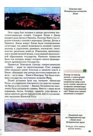 Этот город был заложен в центре расселения вос­
точнославянских племён. Севернее Киева в Днепр
впадают реки Десна и Припять. Поэтому Киев стал го­
родом-ключом к землям в верховьях Днепра, Десны и
Припяти. Земли вокруг Киева были плодородными,
лесистыми, что давало возможность полянам строить
жилища и укрепления, развивать земледелие, ското­
водство, различные ремёсла. Изменения, произошед­
шие в хозяйственной жизни, стали важной предпосыл­
кой образования государства. Киевское княжество
было тем центром, вокруг которого начало формиро­
ваться древнерусское государство.
Правитель Новгорода (центра северославянских
племён) — варяг по происхождению, Олег, коварно
убив киевского князя Аскольда и захватив власть в
Киеве, объединил два центра восточнославянских зе­
мель —юг и север - Киев и Новгород. Так было осно­
вано государство, получившее название Русь.
Позже историки дали ему название «Киевская
Русь», а в старинных документах государство называ­
ли Русью, а его столицу —Киевом. Большинство насе­
ления Руси составляли славяне. Вместе с ними жили
норманны, балты, болгары, сарматы, угро-финны и
представители других народностей, вместе составляв­
шие население Киевской Руси.
Замковая гора.
Историческая местность
Киева
«
Почему, по вашему
мнению, в самом центре
столицы, где каждый
квадратный метр земли
на вес золота, киевляне не
застроили значительную
территорию на Замковой
горе? Какую роль играют
памятники в истории?
Памятный знак
на Старокиевской горе
в Киеве около
Исторического музея
Откуда есть пошла
руская земля...
 