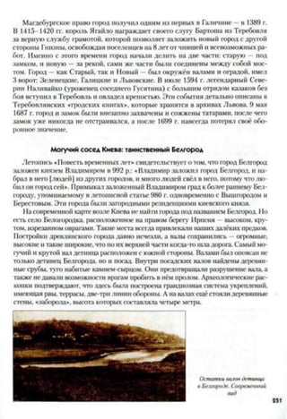 Магдебургское право город получил одним из первых в Галичине —в 1389 г.
В 1415-1420 гг. король Ягайло награждает своего слугу Бартоша из Теребовля
за верную службу грамотой, которой позволяет заложить новый город с другой
стороны Гнизны, освобождая поселенцев на 8 лет от чиншей и всевозможных ра­
бот. Именно с этого времени город начали делить па две части: старую —под
замком, и новую —за рекой, сами же части были соединены между собой мос­
том. Город —как Старый, так и Новый —был окружён валами и оградой, имел
3 ворот: Зеленецкне, Галицкие и Львовские. В июле 1594 г. легендарный Севе­
рин Наливайко (уроженец соседнего Гусятина) с большим отрядом казаков без
боя вступил в Теребовль и овладел крепостью. Эти события детально описаны в
Теребовлянских «гродских книгах», которые хранятся в архивах Львова. 9 мая
1687 г. город и замок были внезапно захвачены и сожжены татарами, после чего
замок уже никогда не отстраивался, а после 1699 г. навсегда потерял своё обо­
ронное значение.
Могучий сосед Киева: таинственный Белгород
Летопись «Повесть временных лет* свидетельствует о том, что город Белгород
заложен князем Владимиром в 992 р.: «Владимир заложил город Белгород, и на­
брал в него [людей] из других городов, и много людей свёл в него, потому что лю­
бил он город сей*. Примыкал заложенный Владимиром град к более раннему Бел-
городу, упоминаемому в летописной статье 980 г. одновременно с Вышгородом и
Берестовым. Эги города были загородными резиденциями киевского князя.
На современной карте возле Киева не найти города под названием Белгород. Но
есть село Белогородка, расположенное на правом берегу Ирпеня - высоком, кру­
том, изрезанном оврагами. Такие места всегда привлекали нашихдалёких предков.
Постройки древлянского города давно исчезли, а валы сохранились —огромные,
высокие и такие широкие, что по их верхней части когда-то шладорога. Самый мо­
гучий и крутой вал детинца расположен с южной стороны. Валами был опоясан не
только детинец Белгорода, но и посад. Внутри посадских валов найдены деревян­
ные срубы, туго набитые камнем-сырцом. Они предотвращали разрушение ваза, а
также не давали возможности врагам пробить в нём пролом. Археологические рас­
копки подтверждают, что здесь была построена грандиозная система укреплений,
имеющая рвы, террасы,две-три линии обороны. А на вазах ещё стояли деревянные
стены, «заборола*. высота которых состаазяла четыре метра.
Остаткиваловдетинца
в Белгороде. Современный
вид
251
 