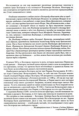 Исследователи до сих пор выдвигают различные интересные гипотезы о
славном граде Белгороде и его основателе Владимире Великом. Некоторые из
них отличаются исторической логикой и являются достаточно правдоподобны­
ми. Стоит ознакомиться с ними.
Особенное внимание и любовь князя к Белгороду объясняет одно из пред­
положений о происхождении Владимира Великого: по матери Милуше он не
просто «робычич» (сынрабыни), а внук князя МалаДревлянского, который
в 945 г. восстал против киевскогокнязя Игоря. Это обстоятельство, а так­
же основание в Белгороде одного из первых на Руси епископств логично
согласовываются с тем, что Владимир превратил Белгород в столицу древ­
лянской земли и именно в нём («въ Деревахъ») посадил на княжение своего
сына Святослава, матерью которого была Малфреда Чешская. Характер­
но, что, начиная с княжения Владимира, в летописях исчезли сообщения о
восстании древлян.
Да, Владимир недаром любил Белгород. Крепость, размещённая подоб­
ным образом, практически диктовала Полянскому Киеву волю древлянской
земли. Она и была построена как оплот власти Владимира Древлянского в
Киеве. Фактически древлянский Белгород держал Владимира Великого на
троне в Киеве. Населённыймногочисленным верным Владимиру людом, Бел­
город был сдерживающим фактором против интриг вероломного киевского
боярства. Он был расположен так близко от стольного града Руси, что со
временем стал его двойником —за день можно было несколько раз съездить
верхом туда и обратно.
В начале XII в. к Белгороду перешла та роль, которую выполнял Переяслав,
а ещё раньше - Новгород: великий князь нередко сажал в нем на княжение сво­
его преемника, потому что времена были неспокойные и правители Киева счи­
тали более целесообразным держать наследников рядом.
Наибольшего расцвета Белгород достиг при Рюрике Ростиславиче. В 1181 г.
он отдал Святославу Всеволодовичу Киев, «а собе взя всю Русскую землю».
Своей столицей Рюрик избрал Белгород. Об авторитете и влиятельности князя
свидетельствует сообщение «Летописи русской» от 1189 р.: «В том же году пре­
ставился (умер) епископ белгородский Максим, и Рюрик вместо него поставил
епископом отца своего духовного Андриана, игумена монастыря святого Ми­
хаила». То есть епископа одной из самых влиятельных на Руси епархий поста­
вил не митрополит, а русский князь. В 1194 г. Святослав Всеволодович умер, и
Великим князем киевским стал Рюрик, а в Белгороде сел его сын Ростислав.
С падением Киева в 1240 г. исчезли почти все факторы, способствовавшие по­
явлению и расцвету Белгорода, и этот город уже никогда не поднялся из руин.
Не случайно и само название —Белгород. Логично было бы истолковать его
наличием белого камня или меловых холмов. Но в Белогородке их нет. Здания
Белгорода были деревянными. Дело в том, что слово «белый» имело на Руси
символическое значение —«свободный, чистый», что подчёркивает статус древ­
него Белгорода как свободного города.
ПоматериаламкнигиА. Членова«СледамиДобрынин
ипубликаций В. Грипася 953
 