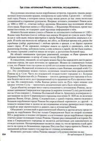 Где стоял летописный Римов: гипотезы, исследования...
Под руинами земляных валов порубежных острогов, городков, градов, разру­
шенных монгольскими ордами, похоронена не одна тайна. Среди них —летопис­
ный город Римов, о котором сквозь толщу веков дошло до нас лишь несколько
упоминаний в старинных рукописях. Впервые летопись упоминает Римов меж­
ду 1094 и 1097 гг., отмечая победу дружины Мономаха над половцами вблизи
этого града. Короткая запись в «Поучениях...» Владимира Мономаха, кроме наз­
вания поселения, не содержит даже крупицы информации о нём.
Немного больше можно узнать о Римове из летописного сообщения от 1185 г.
Воины хана Кончака (после победы над князем Игорем) не сумели взять Пере­
яслав и «идямимо, пошли приступом к городу Римову, а римовичи закрылись в го­
роде. И когда они вылезли на заборола, то здесь, за Божьим промыслом, упали две
городницы (забор, укрепление) с людьми просто к врагам, и на других горожан
нашел страх. И те горожане, которые вышли из города и сражались, ходя по
римовскому болоту, избежали плена, а кто остался в городе, то те были взяты*.
За этими строками узнаётся никак не острог, а достаточно большой град.
Не обошёл вниманием трагедию римовичей, которые «в Риме кричачи под
саблями половецкими» и автор «Слова о полку Игоревен.
К сожалению, указаний, но которым можно было бы определить место распо­
ложения города, ни один источник не приводит. Можно не сомневаться только
в том, что Римов стоял на одном из путей отступления половцев от Переяслава.
ВГалицко-Волынскойлетописи естьзаписьо хане Кончаке, который «снёс Су­
лу». Это упоминание можно считать косвенным свидетельством расположения
Римова на р. Сулс. Часть исследователей отождествляет городище в с. Большая
Бурымка (Черкасская обл.) с Римовом —там естьдревнерусское городище и боль­
шое болото около него;да и традиционный путь ордынцев на Русь пролегал имен­
но там. Но сомнительно, чтобы Кончак решил идти на Русь через нижнее или
среднее течение Суды —проскочить незамеченным здесь было невозможно...
Среди объектов, которые могут иметь отношение к летописному Римову, заслу­
живает внимания Свиридовское городище (в верхнем течении Суды), расположен­
ное на 12 км севернее г. Лохвицы Полтавской области. Археологи подтвердили су­
ществование на месте Свиридовского городища поселения Х-ХІІІ вв. но величине
равному Воини, Остру, Донцу. Следовательно, с одной стороны, имеем сведения о
большом порубежном городе Римове без определённой «прописки», а с другой - в
точности неизвестные и далеко не исследованные остатки древнерусского города,
втакой же мере значительного и давнего, как и летописный Римов.
Объединяетлетописный и археологический объекты и другая деталь: среди го­
родищ на порубежном Посулье только Свиридовское было во второй половине
XII в. разрушено н позднее отстроено; а в источниках среди порубежных городов
отмечен захват половцами только Римова. Однако ряд совпадений в историях Ри­
мова и Свиридовского городища не является достаточным для однозначного их
отождествления. Неопровержимым является лишь то, что во времена седой древ­
ности на одном из безымянных городищ Посулья был город-крепость Римов, за­
щищавший рубежи нашего государства от степных кочевников.
Возможно, разгадка тайны Римова ожидает в будущем именно на вас.
254 По публикациямВ. Григшея
 