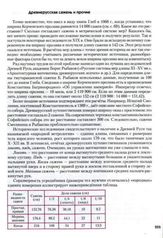 Д ревнерусская сажень и прочие
Точно неизвестно, что имел в виду князь Глеб в 1068 г., когда установил, что
ширина Керченского пролива равняется 14 000 сажен (см. с. 69). Какое же это рас­
стояние? Сколько составляет сажень в метрической системе мер? Казалось бы,
нет ничего проще: проведите несложные вычисления и получите результат. Так и
поступали некоторые исследователи XIX в. Они брати за исходную величину сов­
ременную им ширину пролива и получили длину сажени в 142 см. Этот результат
оказался неточным. В расчётах мер длины с точки зрения историка не все так оче­
видно: необходимо учитывать различные исторические источники, разнообраз­
ные факторы (хотя бы то, что за девять веков ширина пролива могла измениться).
Ряд научных трудов поэтой проблеме написат один излучших исследователей
Древней Руси, академик Борис Рыбаков («Русские системы мердлины ХІ-ХУ вв>,
«Архитектурная математика древнерусских зодчих» и др.). Для определения дли­
ны тмутараканской сажени Б. Рыбаков использовал данные, полученные за 100
лет до князя Глеба. Сведения о ширине Керченского пролива есть в произведении
Константина Багрянородного «Об управлении империей». Император отмечал,
что ширина пролива —18 миль, или 2 119 900 см. Если по этим данным опреде­
лить длину сажени, то она составит около 152 см (2 119 900: 14 000 - 151,42).
Более поздние источники подтверждаютэти расчёты. Например, Игнатий Смо­
лянин, посетивший Константинополь в 1389 г.,даёт описание местного Софийско­
го собора.Древнерусский путешественник измерил ширину окна с простенком: это
расстояние составляло 2 сажени. На современных чертежах константинопольского
Софийского собора это же расстояние состааляет 300 см. Следовательно, сажени
Смолянина и Рыбакова приблизительно одинаковые.
Исторические исследования свидетельствуют о наличии в Древней Руси так
называемой «народной метрологии» - единиц длины, связанных с размерами
тела взрослого человека, рост которого около 170 см. что было типичным для
Х-ХИ вв. В летописях, отчётах древнерусских путешественников упоминаются
локоть, пядь, сажень. Очевидно, на уроках математики вы уже слышали о них.
Локоть - это расстояние от конца вытянутого среднего пальца руки к локте­
вому суставу. Пядь —расстояние между вытянутыми большим и указательным
пальцами руки. Косая сажень - расстояние между кончиком среднего пальца
вытянутой вверх и в сторону правой руки и носком отставленной в сторону ле­
вой ноги. Маховая сажень — расстояние между кончиками средних пальцев рас­
кинутых рук.
Соразмерность усреднённых (размеры тел мужчин отличались) «народных»
единиц измерения иллюстрирует нижеприведённая таблица.
Разно­
видности
сажен
Сажень
(см)
Доля сажени (см)
1/2 1/4
(локоть)
1/8
(пядь)
1/16
Простая,
прямая
152,76 76,38 38,18 19 9,5
Мерная,
маховая
176,4 88,2 44,1 22 11
Косая 216 108 54 27 13,5
 