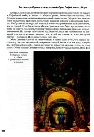 Богоматерь Оранта - центральный образ Софийского собора
Центральный образ, притягивающий внимание зрителя, как только он войдет
в Софийский собор в Киеве, - Мария-Оранта, Богоматерь-заступница. Эта
большая мозаичная картина выполнена особенно искусно. Сферическая поверх­
ность полукупола требовала необычного решения вопроса о пропорциях фигу­
ры. Изображение на округлой вогнутой стене воспринимается целостно иначе,
чем на ровной. Если бы мозаику Марии-Оранты можно было «разогнуть», пере­
вести на ровную плоскость, то фигуру тяжело было бы назвать идеально пропор­
циональной. Но мастер, работавший над Орантой, знал, что изображение на вог­
нутой плоскости кажется меньше, чем в действительности, а на выгнутой
наружу —большим. И он, естественно, учёл это.
Образ Оранты вынесен на главное место в храме. Дело в том, что Марию-за-
ступницу считали защитницей, покровительницей Киева, или, как тогда говори­
ли, «нерушимой стеной», сквозь которую не перелетит ни одна стрела, ни одно
копьё. Образ Марии-Оранты творил, наверное, самый умелый мастер. Весь фон
Фрагмент интерьера
Софийского собора
в г. Киеве
с центральной апсидой
и куполом
 