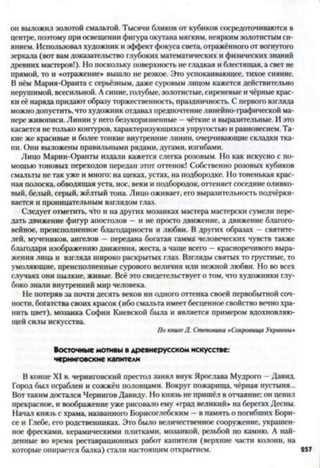 он выложил золотой смальтой. Тысячи бликов от кубиков сосредоточиваются в
центре, поэтому при освещении фигура окутана мягким, неярким золотистым си­
янием. Использовал художник и эффект фокуса света, отражённого от вогнутого
зеркала (вот вам доказательство глубоких математических и физических знаний
древних мастеров!). Но поскольку поверхность не гладкая и блестящая, а свет не
прямой, то и «отражение» вышло не резкое. Это успокаивающее, тихое сияние.
В нём Мария-Оранта с серьёзным, даже суровым лицом кажется действительно
нерушимой, всесильной. А синие, голубые, золотистые, сиреневые и чёрные крас­
ки её наряда придают образу торжественность, праздничность. С первого взгляда
можно допустить, что художник отдавал предпочтение линейно-графической ма­
нере живописи. Линии у него безукоризненные —чёткие и выразительные. И это
касается не только контуров, характеризующихся упругостью и равновесием. Та­
кие же красивые и более тонкие внутренние линии, очерчивающие складки тка­
ни. Они выложены правильными рядами, дугами, изгибами.
Лицо Марии-Оранты издали кажется слегка розовым. Но как искусно с по­
мощью тоновых переходов передан этот оттенок! Собственно розовых кубиков
смальты не так уже и много: на щеках, устах, на подбородке. Но тоненькая крас­
ная полоска, обводящая уста, нос, веки и подбородок, оттеняет соседние оливко­
вый, белый, серый, жёлтый тона. Лицо оживает, его выразительность подчёрки­
вается и проницательным взглядом глаз.
Следует отметить, ч!ч>и на других мозаиках мастера мастерски сумели пере­
дать движение фигур апостолов —и не просто движение, а движение благого­
вейное, преисполненное благодарности и любви. В других образах —святите­
лей, мучеников, ангелов —передана богатая гамма' человеческих чувств также
благодаря изображению движения, жеста, а чаще всего —красноречивого выра­
жения лица и взгляда широко раскрытых глаз. Взгляды святых то грустные, то
умоляющие, преисполненные сурового величия или нежной любви. Но во всех
случаях они пылкие, живые. Всё это свидетельствует о том, что художники глу­
боко знали внутренний мир человека.
Не потеряв за почти десять веков ни одного оттенка своей первобытной соч­
ности. богатства своих красок (ибо смальта имеет бесценное свойство вечно хра­
нить цвет), мозаика Софии Киевской была и является примером вдохновляю­
щей силы искусства.
По книге Д. Степовика «Сокровища Украины*
Восточные мотивы в древнерусском искусстве:
черниговские капители
В конце XI в. черниговский престол занял внук Ярослава Мудрого - Давид.
Город был ограблен и сожжён половцами. Вокруг пожарища, чёрная пустыня...
Вот таким достался Чернигов Давиду. Но князь не пришёл в отчаяние: он ценил
прекрасное, и воображение уже рисовало ему «град великий» на берегах Десны.
Начал князь с храма, названного Борисоглебским —в память о погибших Бори­
се и Глебе, его родственниках. Это было величественное сооружение, украшен­
ное фресками, керамическими плитками, мозаикой, резьбой по камню. А най­
денные во время реставрационных работ капители (верхние части колони, на
которые опирается балка) стали настоящим открытием. 257
 