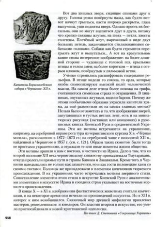 Вот два хищных зверя, сидящие спинами друг к
другу. Головы резко повёрнуты назад, как будто вот-
вот начнут грызться, пасти широко раскрыты, глаза
выпучены, уши подняты вверх. Однако ярость их бес­
сильна, они не могут вцепиться друг в друга, потому
что крепко связаны жгутом, на шеях —петля, хвосты
сплетены. Плетёный жгут, вырезанный в виде двух
больших петель, заканчивается стилизованными со­
бачьими головами. Собаки как будто стремятся пере­
грызть жгут и выпутаться... А вот на краеугольном
камне снова интересное изображение: на более длин­
ной стороне — чудовище с головой пса, крыльями
птицы и телом змеи; на более коротком —птица с ост­
рым клювом, повёрнутым к пальмовой ветви.
Учёные стремились расшифровать содержание ре­
льефов. В птице видели то сокола, то орла, которые
якобы символизируют высокий полёт человеческой
мысли. На самом деле птица более похожа на грифа,
считавшегося символом страха и отвращения. В хищ­
никах, опутанных жгутами, видели барсов. Почему же
этими необычными образами украсили канители хра­
ма, да ещё разместили их на самых главных местах?
Нельзя было незаметить и то, что изображение зверей,
запутавшихся в густых петлях лент, есть и на миниа­
тюрных рисунках (заставках или концовках) в руко­
писных книгах Киевской Руси и средневековой Укра­
ины. Эти же мотивы встречаются на украшениях,
например, на серебряной оправе рога тура из черниговского кургана X в. «Чёрная
могила», раскопанного в 1872-1873 гг.: на серебряной чаше с позолотой XII в.,
найденной в Чернигове в 1957 г. (см. с. 121). Образы таких сюжетов были тогда
не простыми украшениями, а отражали те или иные моменты жизни общества.
Эти мотивы пришли к нам с востока, в частности из Ирана. Дело в том, что ко
второй половине XII века черниговскому княжеству принадлежала Тмутаракань,
откуда пролегали прямые пути в страны Кавказа и Закавказья. Кроме того, в Чер­
нигов наведывались не только как захватчики, но и как гости половецкие ханы со
своими свитами. Половцы же принадлежали к племенам кочевников тюркского
происхождения. В их украшениях часто встречались мотивы звериного стиля.
Сопоставление элементов этого стиля в искусстве Киевской Руси с аналогичны-
ми элементами в искусстве Ирана и соседних стран указывает на восточные кор­
ни его происхождения.
В конце X —в XI в. изображения фантастических животных считали язычес­
кими, и на некоторое время они исчезли из произведений искусства. Но в XII в.
интерес к ним возобновился. Сказочный мир древней мифологии привлекал
мастеров, ремесленников и ювелиров. Он властно вторгся в искусство, его уме­
ло приспосабливали к новой христианской идеологии.
По книге Д. Степовика «Сокровища Украины»
Капители Борисоглебского
собора в Чернигове. XII в.
 