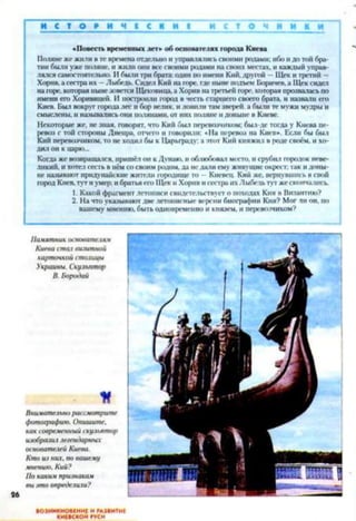 И С Т О Р И Ч Е С К И Е И С Т О Ч И И К И
«Повесть временных лет» об основателях города Киева
Поляне же жили в те времена отдельно и управлялись своими ролами; ибо и до той бра­
тии были уже поляне, и жили они все своими родами на своих местах, и каждый управ­
лялся самостоятельно. И были три брата: одни по имени Кий, другой —Щек и третий —
Хорнв, а сестра их —Лыбедь. Сидел Кий на горе, где ныне подъем Боричев, а Щек сидел
на горе, которая ныне зовется Щековица, а Хорнв на третьей горе, которая прозвалась по
имени его Хоривицей. И построили город в честь старшего своего брата, и назвали его
Киев. Был вокруг города лес и бор велик, и ловили там зверей, а были те мужи мудры и
смыслсны, и назывались они полянами, от них поляне и доныне в Киеве.
Некоторые же, не зная, говорят, что Кий был перевозчиком; был-де тогда у Киева пе­
ревоз с той стороны Днепра, отчего и говорили: «На перевоз на Киев». Если бы был
Кий перевозчиком, то не ходил бы к Царьграду: а этот Кий княжил в роде своём, и хо­
дил он к парю...
Когда же возвращался, пришёл он к Дунаю, и облюбовал место, и срубил городок неве­
ликий. и хотел сесть в нём со своим родом, да не дали ему живущие окрест; так и доны­
не называют придунайскне жители городище то —Кневец. Кий же. вернувшись в свой
город Киев, тут и умер; и братья его Щек и Хорнв и сестра их Лыбедьтут же скончались.
1. Какой фрагмент летописи свидетельствует о походах Кия в Византию?
2. На что указывают две летописные версии биографии Кия? Мог ли он. по
вашему мнению, быть одновременно и князем, и перевозчиком?
Памятник основателям
Киева стал визитной
карточкой столицы
Украины. Скульптор
В. Бородай
И
Внимательно рассмотрите
фотографию. Опишите,
как современный скульптор
изобразил легендарных
основателей Киева.
Кто из них, по вашему
мнению, Кий?
По каким признакам
вы зто определили?
ВОЗНИКНОВЕНИЕ И РАЗВИТИЕ
КИЕВСКОЙ РУСИ
 