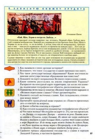 » З А П И С Н У Ю К Н И Ж К У Э Р У Д И Т А
«Кий, Щек, Хорив и сестра их Лыбсдь...»
Отголоском красивоіі легенды одари пасі нас летопись. Нежный образ Лыбеди пред­
стаёт в нашем воображении. Каждый раз снаряжала сестра братьев своих Кия. Щека и
Хорива то ли на охоту, то ли на войну. А потом, пока они не возвращались, тревожи­
лась о них —опасности поджидали людей в те времена на каждом шагу... Зато как ра­
достно встречала Лыбедь братьев, когда они возвращались домой. А более всего сестра
обрадовалась, когда братья возвратились домой из далёкого похода - из заложенного
ими на Дунае городка Киевец. После рассказов о походе Кий поклялся любимой сес­
тре никогда больше не оставлять её надолго, не отправляться в далёкие края...
Скупые сведения о князе Кие до сих пор дают основания исследователям по-разному
трактовать его образ: называть историческим или легендарным лицом, считать основате­
лем центра государства или маленького городка, признавать князем или перевозчиком.
1. Как называли славян древние историки?
2. Вспомните, что такое государство и какие признаки оно имеет.
3. Что такое догосударственные образования? Какие восточносла­
вянские догосударственные образования вам известны?
4. Покажите на карте направления Великого переселения славян.
5. Какие племена расселились на землях современной Украины?
Раскрасьте на контурной карте территории, где осели эти племе­
на, подписывая географические объекты, расположенные там.
6.Одинаковы ли посмыслу понятия «Великое переселение народов» и
«Великое переселениеславян»? Ответ аргументируйте.
7. Назовите соседей восточных славян. Как складывались отноше­
ния между ними?
8. Прочитайте приведённый ниже отрывок из «Повести временных
лет* и ответьте на вопросы.
а) Какие события описаны в отрывке?
б) Как сегодня называются упомянутые географические объекты?
в) Что такое волоки? Исследуйте по карте (с. 21), гдеони пролегали,
«...поДнепру, а в верховьеДнепра —волоком пореке Ловати мож­
но войти в Ильмень, озеро большое. Из этого же озера вытекает
Волхов и впадает в озеро большое Нево, а устье того озера входит
в море Варяжское. И по тому морю можно дойти до самого Рима,
а от Рима прийти по тому морю к Цесарограду, а от Цесарогра-
да прийти в Понт-море, в которое впадает Днепр-река...*
9. Сравните процесс образования государства у славян и народов
Западной Европы, в частности франков. 27
 