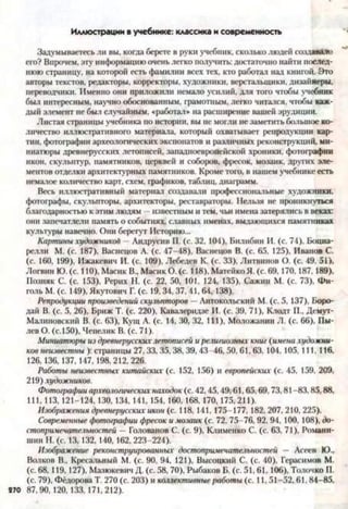 Иллюстрации в учебнике: классика и современность
Задумываетесь ли вы, когда берете в руки учебник, сколько людей создавало
его? Впрочем, эту информацию очень легко получить: достаточно найти послед­
нюю страницу, на которой есть фамилии всех тех, кто работал над книгой. Это
авторы текстов, редакторы, корректоры, художники, верстальщики, дизайнеры,
переводчики. Именно они приложили немало усилий, для того чтобы учебник
был интересным, научно обоснованным, грамотным, легко читался, чтобы каж­
дый элемент не был случайным, «работал* на расширение вашей эрудиции.
Листая страницы учебника по истории, вы не могли не заметить большое ко­
личество иллюстративного материала, который охватывает репродукции кар­
тин, фотографии археологических экспонатов и различных реконструкций, ми­
ниатюры древнерусских летописей, западноевропейской хроники, фотографии
икон, скульптур, памятников, церквей и соборов, фресок, мозаик, других эле­
ментов отделки архитектурных памятников. Кроме того, в нашем учебнике есть
немалое количество карт, схем, графиков, таблиц, диаграмм.
Весь иллюстративный материал создавали профессиональные художники,
фотографы, скульпторы, архитекторы, реставраторы. Нельзя не проникнуться
благодарностью к этим людям —известным и тем. чьи имена затерялись в веках:
они запечатлели память о событиях, славных именах, выдающихся памятниках
культуры навечно. Они берегут Историю...
Картины художникод —Андрусив П. (с. 32, 104), Билибин И. (с. 74), Боциа-
релли М. (с. 187), Васнецов А. (с. 47-48), Васнецов В. (с. 65. 125), Иванов С.
(с. 160, 199), Ижакевич И. (с. 109), Лебедев К. (с. 33), Литвинов О. (с. 49. 51),
Логвин Ю. (с. 110), Масик В., Масик О. (с. 118), Матейко Я. (с. 69,170,187,189),
Позняк С. (с. 153), Рерих Н. (с. 22, 50, 101, 124, 135), Сажин М. (с. 73), Фи-
голь М. (с. 149), Якутович Г. (с. 19, 34, 37, 41, 64,138).
Репродукции произведений скульпторов —Антокольский М. (с. 5, 137), Боро­
дай В. (с. 5, 26), Бриж Т. (с. 220), Кавалеридзе И. (с. 39, 71), Клодт П., Демут-
Малиновский В. (с. 63), Кущ А. (с. 14, 30, 32, 111), Моложанин Л. (с. 66), Пы­
лев О. (с. 150), Чепелик В. (с. 71).
Миниатюры из древнерусскихлетописей и религиозных книг (имена художни­
ков неизвестны ): страницы 27, 33, 35, 38, 39, 43-46, 50, 61, 63, 104, 105, 111, 116,
126, 136, 137, 147, 198,212, 226.
Работы неизвестных китайских (с. 152, 156) и европейских (с. 45, 159, 209,
219) художников.
Фотографии археологических находок (с. 42,45,49,61,65,69,73,81-83,85,88,
111, 113, 121-124, 130, 134, 141, 154, 160, 168, 170, 175,211).
Изображения древнерусских икон (с. 118, 141, 175-177, 182, 207, 210, 225).
Современные фотографии фресок и мозаик (с. 72, 75-76, 92, 94, 100, 108), до­
стопримечательностей —Голованов С. (с. 9), Клименко С. (с. 63, 71), Романи-
шин Н. (с. 13, 132,140, 162, 223-224).
Изображение реконструированных достопримечательностей — Асеев Ю.,
Волков В., Кресальный М. (с. 90, 94, 121), Высоцкий С. (с. 40), Герасимов М.
(с. 68, 119, 127), Мазюкевич Д. (с. 58, 70), Рыбаков Б. (с. 51, 61, 106), Толочко П.
(с. 79), Фёдорова Т. 270 (с. 203) и коллективные работы (с. 11, 51-52, 61. 84-85,
87,90, 120, 133, 171,212).
 
