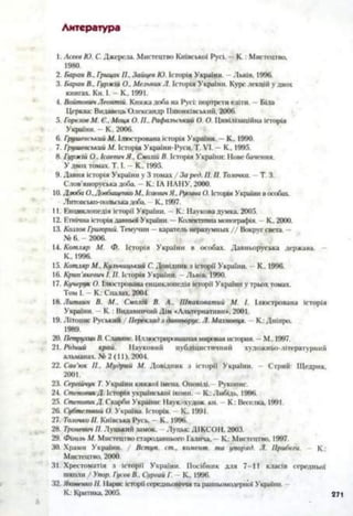 Литература
1: Асеев Ю. С. Джерела. Мистецтво Київської Русі. — К .: Мистецтво.
1980.
2. Баран В., Грицак П.. Зайцев Ю. Історія України. —Львів. 1996.
3. Баран В., Гі/ржій О., Мельник Л. Історія України. Курс лекцій у двох
книгах. Кн. І. - К.. 1991.
4. Войтович Леонтій. Княжа доба на Русі: портрети еліти. —Біла
Церква: Видавець Олександр Пшонківськнй, 2006.
5. Горелов М. Є.. Моця О. П., Рафалыъкий О. О. Цивілі.іаційна історія
України. —К.. 2006.
6. Грушевський М. Ілюстрована історія України. - К.. 1990.
7. Грушевський А/. Історія України-Руси. Т. VI. - К.. 1995.
8. Гуржій О.. Ісаевич Я.. Смолій В. Історія України: Нове бачення.
У двох томах. Т. І. - К.. 1995.
9. Давня історія України у 3 томах / За ред. П. П. Голочка. —Т. 3.
Слов'яноруська доба. — К.: ІА НАНУ, 2000.
10. Дзюба О..ДовбищенкоЛі, ІсаевичЯ.. Русина О. Історія України в особах.
Литовсько-польська доба. К., 1997.
11. Енциклопедія історії України. —К.: Наукова думка. 2005.
12. Етнічна історія давньої України. —Колективна монографія. —К.. 2000.
13. Козлов Григорий. Темучин —каратель неразумных / / Вокруг света. —
№ 6. - 2006.
14. Котляр А/. Ф. Історія України в особах. Давньоруська держава.
К., 1996.
15. Котляр М„ Кульчицький С. Довідник з історії України. - К.. 1996.
16. Крип'якевич І. II. Історія України. Львів, 1990.
17. Кучерук О. Ілюстрована енциклопедія історії України у трьох томах.
Том І. - К.: Спалах. 2004.
18. Литвин В. М.. Смолій В. А.. ІПпаковатий М. І. Ілюстрована історія
України. К .: Видавничий Дім «Альтернативи». 2001.
19. Літопис Руський / Переклад з давньорус. Л. Махновця. - К.: Дніпро.
1989.
20. Петрухин В. Славяне. Иллюстрированная мировая история. —М., 1997.
21. Рідний край. Науковий публіцистичний художньо-літературний
альманах. № 2(11), 2004.
22. Сав’юк П.. Мудрий М. Довідник з історії України. - Стрий: Щедрик.
2001.
23. Сергійчук Т. України княжої імена. Оповіді. Рукопис.
24. СтеповикД. Історія української ікони. —К.: Либідь. 1996.
25. СтеповикД. Скарби України: Наук.-худож. кн. - К : Веселка. 1991.
26. Субтельний О. Україна. Історія. К., 1991.
27. ГалочкоII. Київська Русь. —К.. 1996.
28. Троневич П. Л уцький замок. Луцьк: ДІКСОН, 2003.
29. Фіголь М. Мистецтво стародавнього Галича. —К.: Мистецтво. 1997.
30. Храми України. / Вступ. ст„ комент. та упоряд. Л. Прибеги. - К.:
Мистецтво, 2000.
31. Хрестоматія з історії України. Посібник для 7-11 класів середньої
школи / Упор. Гусев В., Сургай Г. —К., 1996.
32. Яковенко II. 1Іарис історії середньовіччя та ранньомодеріюї України.
К.: Критика. 2005. 271
 