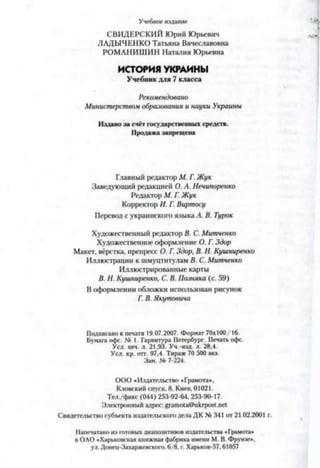Учебное издание
СВИДЕРСКИЙ Юрий Юрьевич
ЛАДЫЧЕНКО Татьяна Вячеславовна
РОМАНИШИН Наталия Юрьевна
ИСТОРИЯ УКРАИНЫ
Учебник для 7 класса
Рекомендовано
Министерством образования и науки Украины
Издано за счёт государственных средств.
Продажа запрещена
Главный редактор М. Г. Жук
Заведующий редакцией О. А. Нечипоренко
Редактор М. Г. Жук
Корректор И. Г. Виртосу
Перевод с украинского языка А. В. Турок
Художественный редактор В. С. Митченко
Художественное оформление О. Г. Здор
Макет, вёрстка, препресс О. Г. Здор, В. Н. Кушниренко
Иллюстрации к шмуцтитулам В. С. Митченко
Иллюстрированные карты
В. Н. Кушниренко, С. В. Позняка (с. 59)
В оформлении обложки использован рисунок
Г. В. Якутовича
Подписано к печати 19.07.2007. Формат 70x100/16.
Бумага офс. № 1. Гарнитура Петербург. Печать офс.
Уел. печ. л. 21,93. Уч.-изд. л. 28,4.
Уел. кр. отт. 97,4. Тираж 70 500 экз.
Зам. № 7-224.
ООО «Издательство «Грамота»,
Кловский спуск, 8. Киев, 01021.
Тел./факс (044) 253-92-64, 253-90-17.
Электронный адрес: grarnota@ukrpost.net
Свидетельство субъекта издательского дела ДК № 341 от 21.02.2001
Напечатано из готовых диапозитивов издательства «Грамота»
в ОАО «Харьковская книжная фабрика имени М. В. Фрунзе»,
ул. Донец-Захаржевского, 6/8, г. Харьков-57,61057
 