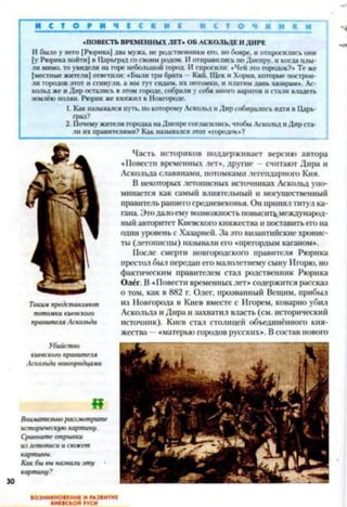 И С Т О Е И Ч І С К Н І С Т О Ч И
«ПОВЕСТЬ ВРЕМЕННЫХ ЛЕТ» ОБ АСКОЛЬДЕ IIДИРЕ
И было у него | Рюрика] два мужа, не родственники его, но бояре, и отпросились они
[у Рюрика пойти] в Царьград со своим родом. И отправились по Днепру, и когда плы­
ли мимо, то увидели на горе небольшой город. И спросили: «Чей это городок?» Те же
[местные жители] ответили: «Были три брата - Кий. Щек и Хорни, которые построи­
ли городок этот и сгинули, а мы тут сидим, их потомки, и платим дань хазарам». Ас­
кольд же и Дир остались в этом городе, собрали у себя много варягов и стали владеть
землёю полян. Рюрик же княжил в Новгороде.
1. Как назывался путь, по которому Аскольд и Дир собирались идти в Царь­
град?
2. Почему жители городка на Днепре согласились, чтобы Аскольд и Дир ста­
ли их правителями? Как назывался этот «городок*?
Таким представляют
потомки киевского
правителя Аскольда
Убийство
киевского правителя
Аскольда новгородцами
Часть историков поддерживает версию автора
«Повести временных лет*, другие - считают Дира и
Аскольда славянами, потомками легендарного Кия.
В некоторых летописных источниках Аскольд упо­
минается как самый влиятельный и могущественный
правитель раннегосредневековья. Он принял титул ка­
гана. Этодало ему возможность повысит^международ­
ный авторитет Киевского княжества и поставить его на
один уровень с Хазарисй. За это византийские хронис­
ты (летописцы) называли его «прегордым каганом».
После смерти новгородского правителя Рюрика
престол был передан его малолетнему сыну Игорю, но
фактическим правителем стал родственник Рюрика
Олёг. В «Повести временных лет» содержится рассказ
о том, как в 882 г. Олег, прозванный Вещим, прибыл
из Новгорода в Киев вместе с Игорем, коварно убил
Аскольда и Дира и захватил власть (см. исторический
источник). Киев стал столицей объединённого кня­
жества —«матерью городов русских». В состав нового
4?
Внимательно рассмотрите
историческую картину.
Сравните отрывки
ил летописи и сюжет
картины.
Как бы вы назвали эту
картину?
ВОЗНИКНОВЕНИЕ И РАЗВИТИЕ
КИЕВСКОЙ РУСИ
 