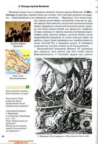 3. Походы против Византии
34
Киевские князья часто совершали военные походы против Византии. В 860 г.
Аскольд осуществил первый поход на столицу этого могущественного государс­
тва —Константинополь (в славянских летописях —Царьград). Этот поход пора­
зил гордых византийцев, смотревших свысока на дру­
гие народы. Как известно, вход в константинопольскую
гавань закрывался гигантской железной цепью, поэто­
му она была неприступной для вражеских кораблей.
А город охраняла от врагов многокилометровая укреп­
лённая стена. Аскольд выбрал удачный момент, когда
византийский император со своим войском пошёл на
арабов, и рано утром древнерусские корабли вошли в
залив Золотой Рог и высалили десант. В летописях
упоминается, что цепь почему-то не была натянута.
Византийский император Михаил III вынужден
был покинуть своё войско, для того чтобы снасти
Константинополь. С большим трудом ему удалось
Золотыево/юта
Царьграда
«
Какимспособомкорабли
Олегадвигалисьпосуше?
Чтопомогло Олегу
изобреститакой
оригинальныйспособ
передвижениякораблей?
Сопоставьтерисунок
Г.Якутовича
илетописнуюминиатюру
(см. с. Г,).
Какиедеталидомыслил
художник?
Почему наегокартине
корабли Олегапохожи
на варяжские?
Г.Якутонни. Иллюстрация к «Повестивременныхлет•
ВОЗНИКНОВЕНИЕ И РАЗВИТИЕ
КИЕВСКОЙ РУСИ_______
 