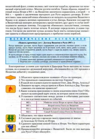 византийский флот, словно молния, сжёг киевские корабли, применив так назы­
ваемый «греческий огонь». Многие русичи погибли. Таким образом, первый во­
енный поход Игоря в 941 г. на Византию закончился поражением, а второй —в
944 г. —привёл к заключению выгодного для Руси мирного договора. В соот­
ветствии с ним киевский князь обязывался не нападать на владения Византии в
Крыму и не держать военных гарнизонов в устье Днепра. Киевское государство
и Византийская империя договорились предоставлять друг другу в случае необ­
ходимости военную помощь. Государства обменялись посольствами, уточнив,
что послы будут иметь золотые печати. В договоре определялись условия тор­
говли. Согласно им киевские купцы должны были иметь специальные княжес­
кие грамоты и обязательно предупреждать о прибытии своих кораблей.
И С Т О Р И Ч 1 С К И 1 и с т о ч н и к и
«Повесть временных лет»: Договор Византии и Руси (907 г.)
Когда приходят русские, пусть берут содержание для послов, сколько хотят: а если
придут купцы, пусть берут месячное на 6 месяцев: хлеб, вино, мясо, рыбу и плоды...
Когда же русские отправятся домой, пусть берут у царя надорогу еду, якоря, канаты,
паруса ичто имнужно...
Ипусть входят в городтолько черезодни ворота в сопровождении царского мжа, без
оружия, по50 человек, иторгуют,сколько им нужно, неуплачивая никакихсборов...
1. О каких занятияхдревних русичей упоминается вдоговоре?
2. Перечислитеусловия договора, указанные в приведённомотрывке.
Благоприятные условия для торговли в Царьграде были выгодны не только
купцам, но и княжеско-дружинной верхушке, обогащавшейся за счёт продажи в
Византию добытой у подданных дани.
1.Объясните происхождение названия «Русь» на примерах.
2. Что привлекало скандинавов на востоке Европы?
3. В какой последовательности правили Олег, Дир, Игорь, Аскольд?
4. Покажите на карте, откуда пришли в Киев Аскольд и Дир. Чем про­
славились эти киевские правители?
5. Какие племена присоединил к своим владениям князь Олег? Обо­
значьте на контурной карте земли, на которых жили эти племена.
6. Установите соответствие между датами и событиями, расскажи­
те о последствиях каждого из событий.78910
882 г. Убийство князя Игоря вовремя сборалани
907 г. Второйпоход Олега на Византию
911 г. Коварноеубийство Аскольда Вещим Олегом
945 г. Самый большой походОлега на Византию
7. Объясните, что такое полюдье.
8. Составьте рассказ о времени своего правления от имени:
а) Аскольда: б) Олега; в) Игоря.
9. Сравните правление князей Олега и Игоря. Что было характерно
для них обоих?
10. Проанализируйте договоры с Византией. Были ли они выгодны
для Руси? Ответ обоснуйте.36
 