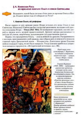 § 4. Киевская Русь
во времена княгини Ольги и князя Святослава
О Вспомните, какой была система сбора дани во времена Олега и Иго­
ря. В какое время года её собирали на Руси?
1. Княгиня Ольга, её реформы
После смерти от рук древлян князя Игоря осталась его жена Ольга и сын
Святослав. Поскольку Святослав был тогда ещё мальчиком, на княжеский прес­
тол села вдова Игоря Ольга (945- 964). Её изображают красивой, смелой, хит-
рой и, прежде всего, мудрой правительницей. Древние авторы рассказывают о
ней как об умном, энергичном, дальновидном государственном деятеле.
Первое, что предприняла Ольга. - пошла войной на древлян. Расправившись
с послами, приезжавшими к ней дважды, она собрала рать и повела её в поход на
главный город Древлянской земли - Искоростень. Длительное время Ольгино
войско осаждало город, но всё было напрасно. Тогда княгиня прибегла к хитрос­
ти и овладела городом (см. «Исторический источник» на с. 38).
Передвамиэскиз
иллюстрации Г.Якутовича.
на которойизображена
княжескаяпара —супруги
Ольгаи Игорьссыном
Святославом.
Г«оргийЯкутович
(1930-2000) - выдающийся
украинскийхудожник,
немалуючастьсвоих
творческихдостижений
посвятившийистории. Так,
онпроилтострщювал
пересказлетописи
«Повестьвременныхлет*.
«Словоо полкуИгореве».
Егооригинальныеработы
отражаютдухвремени,
близки кисторическим
источникам.
«
Какоевпечатление
производятна васгерои
историческойкартины
Г.Якутовича?
Почемухудожникизобразиі
Игорясуровымвоином
сощитомимечам,
амаленького Святослава
скопьём? 37
 