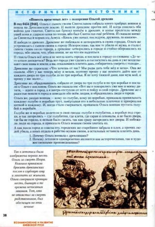 И С Т О Р И Ч Е С К И Е И С Т О Ч Н И К И
«Повесть временныхлет» :<покорении Ольгой древлян
Вгод6454 [9461. Ольга ссыномсвоим Святославомсобрала мною храбрых воинов и
пошла на Древлянскую землю. И вышли древляне против неё. II когда сошлись оба
войска для схватки. Святослав бросил копьём в древлян, и копье пролетело между
ушей коня иударило коня поногам, ибобыл Святославещё ребёнок. Исказали воево­
да Свенельд икормилецАсмуд: «Князьуже начал: последуем, дружина, за князем».
И победилилреаіян. Древляне же побежали изатворились всвоих юродах. Ольгаже
устремиласьссыномсвоим кгороду Искоростеню,так кактеубили её мужа, истала с
сыномсвоимоколо города, а древляне затворились в городе истойко оборонялись из
города, ибознати, что. убив князя, нена что имнадеяться.
II стоялаОльга веслетои нсмогла взять юрода, ипослала к юродусословами: «Доче­
гохотитедосидеться? Ведьвсегородаужеслатисьисогласилисьнаданьиужевозделы­
ваютсвоинивыиземли;а вы.отказываясьплатитьдань,собираетесьумерен,сголода»...
Древляне же спросили: «Что хочешь от нас? Мы радыдать тебе мёд и меха». Она же
сказала: «Нет у вас теперь мёду И мехов, поэтому прошу у вас немного: дайте мне от
каждогодвора потри голубя да потри воробья. Янехочу'тяжкойдани, какмужмой. и
прошуу вас мато»...
Древляне же. обрадовавшись, соврати отдвора потри голубя ипотри воробья и посла­
ли кОльгес поклоном. Ольгажесказалаим:«Вот выипокорилисьужемнеимоемуди­
тяти, - идитевгород,а язавтраотступлюот негоипойдувсвой город». Древлянежес
радостьювошлив городиповедалиобо всёмлюдям, иобрадовалисьлюди вгороде.
Ольга же. раздав воинам —кому но голубю, кому по воробью, прнказата привязывать
каждому голубюи воробьютрут, завёртывая его в небольшие платочки и прикрепляя
ниткой к каждому. И. когда стало смеркаться, прнказата Ольга воинам пустить голу­
бей и воробьёв.
Голубиже и воробьи полетели вспои гнезда’голуби в голубятни, а воробьи под стре­
хи. итакзагорелись - гдеголубятни, гдеклети, гдесараи игеноваты. инсбылодвора
гдебы негорело, и нельзя было гасить, так каксразу загорелись вседворы. И побежа­
лилюди из города, и прнказата Ольга воинам своимхватать их.
Акак взяла город исожглаего, городских жестарейшин забрала в плен, а прочихлю­
дей убила,а иныхотдала в рабство мужамсвоим, а остальных оставила платитьдань.
1. ПочемуОльга воевала сдревлянами?
2. Почемулетописи одновременноявляются как историческими, гакихудо­
жественными произведениями?
Таквлетописибьиа
изображенаперваяместь
Ольги:шсмерть Игоря.
Княгиня приказала
броситьдревлянских
пословвглубокуюяму
и закопатьихжшпями.
Ольгасовершилакровную
месть, бывшуюв те
в/>еменанеписаным
законом. Тот, кто
неотомсти,іза смерть
родственников, был
обесчещенна веки
вечные
ВОЗНИКНОВЕНИЕ И РАЗВИТИЕ
КИЕВСКОЙ РУСИ
 