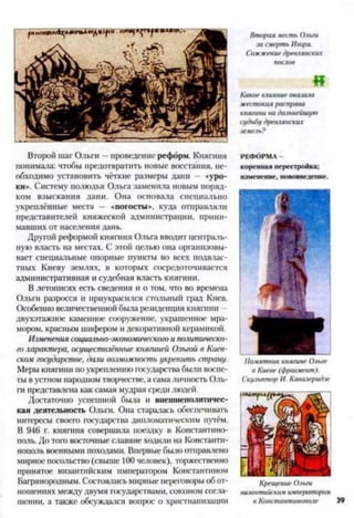 Второй шаг Ольги —проведение реформ. Княгиня
понимала: чтобы предотвратить новые восстания, не­
обходимо установить чёткие размеры дани — «уро­
ки». Систему полюдья Ольга заменила новым поряд­
ком взыскания дани. Она основала специально
укреплённые места — «погосты», куда отправляли
представителей княжеской администрации, прини­
мавших от населения дань.
Другой реформой княгиня Ольга вводит централь­
ную власть на местах. С этой целью она организовы­
вает специальные опорные пункты во всех подвлас­
тных Киеву землях, в которых сосредоточивается
административная и судебная власть княгини.
В летописях есть сведения и о том, что во времена
Ольга разросся и приукрасился стольный град Киев.
Особенно величественной была резиденция княгини
двухэтажное каменное сооружение, украшенное мра­
мором, красным шифером и декоративной керамикой.
Изменения социально-экономического и политическо­
го характера, осуществлённые княгиней Ольгой в Киев­
ском государстве, дали возможность укрепить страну.
Меры княгини поукреплению государства были воспе­
ты в устном народном творчестве, а сама личность Оль­
га представлена как самая мудрая среди людей.
Достаточно успешной была и внешнеполитичес­
кая деятельность Ольга. Она старалась обеспечивать
интересы своего государства дипломатическим путём.
В 946 г. княгиня совершила поездку в Константино­
поль. До того восточные славяне ходили на Константи­
нополь военными походами. Впервые было отправлено
мирное посольство (свыше 100 человек), торжественно
принятое византийским императором Константином
Багрянородным. Состоялись мирные переговоры об от­
ношениях между двумя государствами, союзном согла­
шении, а также обсуждался вопрос о христианизации
Втораяместь Ольги
засмерть Игоря.
Сожжениедревлянских
послов
«
Какоевлияние оказала
жестокаярасправа
княгинина дальнейшую
судьбудревлянских
земель?
РЕФОРМА -
коренная перестройка;
изменение, нововведение.
Памятниккнягине Ольге
в Киеве (фрагмент).
СкульпторИ. Кавалеридзе
Крещение Ольги
византийскимимператорам
в Константинополе.
 