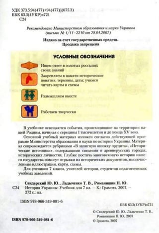 УДК 373.5:94(477)+94(477)1(075.3)
ББК 63.3(4УКР)я721
С24
Рекомендовано Министерством образования и парки Украины
(письмо № 1/11-2210 от 28.04.2007)
Издано за счет государственных средств.
Продажа запрещена
УСЛОВНЫЕ ОБОЗНАЧЕНИЯ
Ищем ответ в золотых россыпях
своих знаний
Закрепляем в памяти исторические
понятия, термины, даты; учимся
читать карты и схемы
Размышляем вместе
Работаем творчески
В учебнике освещаются события, происходившие на территории на­
шей Родины, начиная с середины I тысячелетия и до конца XV века.
Основной учебный материал изложен согласно действующей прог­
рамме Министерства образования и науки по истории Украины. Матери­
ал сопровождается рубриками «В записную книжку эрудита», «Истори­
ческие источники*, содержащими сведения о древнерусских городах,
исторических личностях. Глубже постичь многовековую историю наше­
го государства помогут отрывки из исторических документов, многочис­
ленные иллюстрации, карты, схемы.
Для учеников 7 класса, учителей истории, студентов педагогических
учебных заведений.
Свидерский Ю. Ю., ЛадыченкоТ. В., Романишин Н. Ю.
С24 История Украины: Учебник для 7 кл. —К.: Грамота, 2007. -
272 с.: ил.
ISBN 978-966-349-081-6
ББК 63.3(4УКР)я721
© Свидерский Ю. Ю., Ладыченко Т. В.,
Романишин Н. Ю., 2007
© Грамота, 2007ISBN 978-966-349-081-6
 