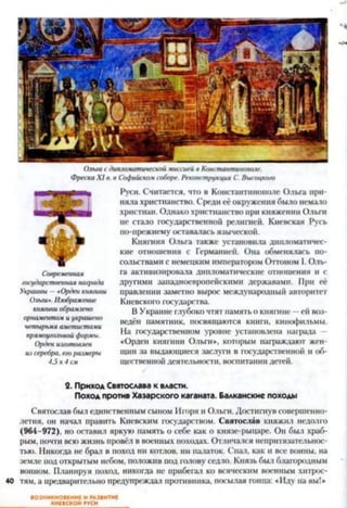 Ольгасдипломатической.миссиейв Константинополе.
ФрескаXI а. в Софийскомсоборе. Реконструкция С. Высоцкого
Современная
государственная награда
Украины—«Орденкнягини
Ольги».Изображение
княгиниобрамлено
орнаментомиукрашено
четырьмяаметистами
прямоугольнойформы.
Орденизготовлен
изсеребра, егоразмеры
4,5к4см
Руси. Считается, что в Константинополе Ольга при­
няла христианство. Среди её окружения было немало
христиан. Однако христианство при княжении Ольги
не стало государственной религией. Киевская Русь
по-прежнему оставалась языческой.
Княгиня Ольга также установила дипломатичес­
кие отношения с Германией. Она обменялась по­
сольствами с немецким императором Оттоном I. Оль­
га активизировала дипломатические отношения и с
другими западноевропейскими державами. При её
правлении заметно вырос международный авторитет
Киевского государства.
В Украине глубоко чтят память о княгине —ей воз­
ведён памятник, посвящаются книги, кинофильмы.
На государственном уровне установлена награда
«Орден княгини Ольги*, которым награждают жен­
щин за выдающиеся заслуга в государственной и об­
щественной деятельности, воспитании детей.
2. Приход Святослава к власти.
Поход против Хазарского каганата. Балканские походы
Святослав был единственным сыном Игоря и Ольги. Достигнув совершенно­
летия, он начал править Киевским государством. Святослав княжил недолго
(964-972), но оставил яркую память о себе как о князе-рыцаре. Он был храб­
рым, почти всю жизнь провёл в военных походах. Отличался непритязательнос­
тью. Никогда не брал в поход ни котлов, ни палаток. Спал, как и все воины, на
земле под открытым небом, положив под голову седло. Князь был благородным
воином. Планируя поход, никогда не прибегал ко всяческим военным хитрос-
40 тям, а предварительно предупреждал противника, посылая гонца: «Иду на вы!*
ВОЗНИКНОВЕНИЕ И РАЗВИТИЕ
КИЕВСКОЙ РУСИ
 