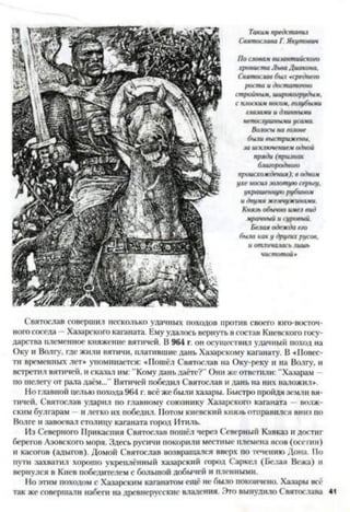Такимпредставил
СвятославаГ. Якутович
Послова.»византийского
хронистаЛьваДиакона,
Святославбыл «среднего
ростаи достаточно
стройным, широкогруды.»,
сплоскимносом, голубыми
г.1азами и длинными
непослушныниусами.
Волосына голове
быливыстрижены,
заисключениемодной
пряди (признак
благородного
происхождения);в одном
ухе носилзолотуюсерьгу,
украшеннуюрубином
и двумяжемчужинами.
Князьобычноимелвид
мрачный исуровый.
Белая одеждаего
быю каку другихрусое,
и отличаласьлишь
чистотой»
Святослав совершил несколько удачных походов против своего юго-восточ­
ного соседа - Хазарского каганата. Ему удалось вернуть в состав Киевского госу­
дарства племенное княжение вятичей. В 964 г. он осуществил удачный поход на
Оку и Волгу, где жили вятичи, платившие дань Хазарскому каганату. В «Повес­
ти временных лет* упоминается: «Пошел Святослав на Оку-реку и на Волгу, и
встретил вятичей, и сказал им: "Кому дань даёте?" Они же ответили: "Хазарам -
по шелегу от рала даём...” Вятичей победил Святослав и дань на них наложил».
Но главной целью похода 964 г. всё же были хазары. Быстро пройдя земли вя­
тичей, Святослав ударил по главному союзнику Хазарского каганата —волж­
ским булгарам и легко их победил. Потом киевский князь отправился вниз по
Волге и завоевал столицу каганата город Итиль.
Из Северного Прикаспия Святослав пошёл через Северный Кавказ и достиг
берегов Азовского моря. Здесь русичи покорили местные племена ясов (осетин)
и касогов (адыгов). Домой Святослав возвращался вверх по течению Дона. По
пути захватил хорошо укреплённый хазарский город Саркел (Белая Вежа) и
вернулся в Киев победителем с большой добычей и пленными.
Но этим походом с Хазарским каганатом ещё не было покончено. Хазары всё
так же совершали набеги на древнерусские владения. Это вынудило Святослава 41
 
