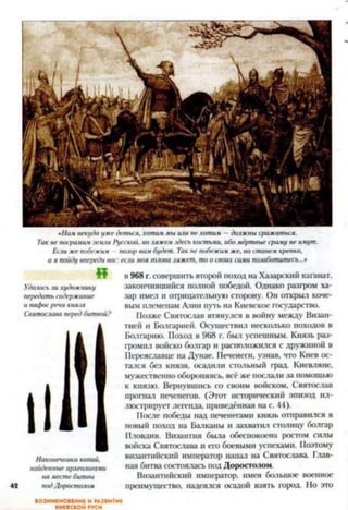 «Намнекудаужедетым,хотиммыили нехотим - должнысражаться.
Такнепосрамимземли Русской, ноляжемздеськостьми, ибомёртвыесраму неимущ.
Еслижепобежим /шло/)намбудет. Такне побежимже, ностанемкрепко,
ая пойдувпереди вас:еслимояголоваляжет, тоосвоихсами позаботитесь...»
«
Удалосьлихудожнику
передатьсодержание
и пафосречикнязя
Святославапередбитвой?
Наконечникикопий,
найденныеархеологами
наместебитвы
подДоросталом
к 968 г. совершить второй поход на Хазарский каганат,
закончившийся полной победой. Однако разгром ха­
зар имел и отрицательную сторону. Он открыл коче­
вым племенам Азии путь на Киевское государство.
Позже Святослав втянулся в войну между Визан­
тией и Болгарией. Осуществил несколько походов в
Болгарию. Поход в 968 г. был успешным. Князь раз­
громил войско болгар и расположился с дружиной в
Переяславце на Дунае. Печенеги, узнав, что Киев ос­
тался без князя, осадили стольный град. Киевляне,
мужественно обороняясь, всё же послали за помощью
к князю. Вернувшись со своим войском, Святослав
прогнал печенегов. (Этот исторический эпизод ил­
люстрирует легенда, приведённая на с. 44).
После победы над печенегами князь отправился в
новый поход на Балканы и захватил столицу болгар
Пловдив. Византия была обеспокоена ростом силы
войска Святослава и его боевыми успехами. Поэтому
византийский император нанал на Святослава. Глав­
ная битва состоялась под Доростолом.
Византийский император, имея большое военное
преимущество, надеялся осадой взять город. Но это
ВОЗНИКНОВЕНИЕ И РАЗВИТИЕ
КИЕВСКОЙ РУСИ
 