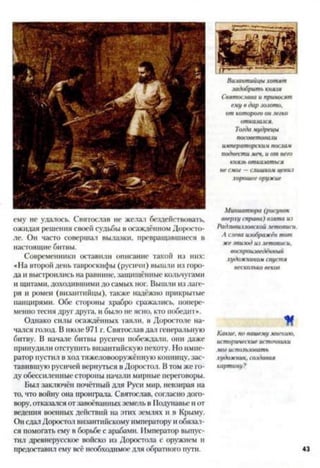 ему не удалось. Святослав не желал бездействовать,
ожидая решения своей судьбы в осаждённом Доросто-
ле. Он часто совершал вылазки, превращавшиеся в
настоящие битвы.
Современники оставили описание такой из них:
«На второй день тавроскифы (русичи) вышли из горо­
да и выстроились на равнине, защищённые кольчугами
и щитами, доходившими до самых ног. Вышли из лаге­
ря и ромеи (византийцы), также надёжно прикрытые
панцирями. Обе стороны храбро сражались, попере­
менно тесня друг друга, и было не ясно, кто победит».
Однако силы осаждённых таяли, в Доростоле на­
чался голод. В июле 971 г. Святослав дал генеральную
битву. В начале битвы русичи побеждали, они даже
принудили отступить византийскую пехоту. Но импе­
ратор пустил в ход тяжеловооружённую конницу, зас­
тавившую русичей вернуться в Доростол. В том же го­
ду обессиленные стороны начали мирные переговоры.
Был заключён почётный для Руси мир, невзирая на
то, что войн}' она проиграла. Святослав, согласно дот-
вору, отказался от завоёванных земель в Подунавье и от
ведения военных действий на этих землях и в Крыму.
Он сдал Доростолвизантийскому императору и обязал­
ся помогать ему в борьбе с арабами. Император выпус­
тил древнерусское войско из Доростола с оружием и
предоставил ему всё необходимое для обратного пути.
Византийцыхотят
задобритькнязя
Святославаи приносят
емувдарзолото,
откоторогоонлегко
отказался.
Тогдамудрецы
посоветовали
императоретшпослан
поднестимеч, и отнего
князьотказаться
несмог —етшкачценил
хорошееоружие
Миниатюра (рисунок
вверхусправа)взята из
Радзиваповскойлетописи.
А слеваизображёнтот
жеэпизодазлетописи,
воспроизведённый
.художникамспустя
нескольковеков
К
Какие, повашемумнению,
исторические источники
мог. использовать
художник, создавая
картину?
43
 