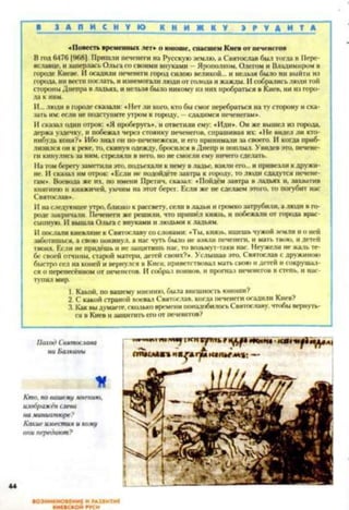 ■ З А П И С Н У Ю К Н И Ж К У Э Р У Д И Т А
«Повесть временных лет» о юноше, спасшем Киевот печенегов
Вгод6476 [968]. Пришли печенеги на Русскуюземлю, а Святослав был тогда в Пере-
яславце, нзаперлась Ольгасосвоими внуками - Яронолком. Олегом и Владимиром в
городе Киеве. Иосадили печенеги городсилою великой... и нельзя было ни выйти из
города, нивестипослать, иизнемогалилюдиотголода ижажды. Исобралисьлюди той
стороныДнеправладьях, инельзябылоникому из нихпробраться вКиев, нииз горо­
да к ним.
И...люди в городесказали: «Нетли кого, ктобысмог перебраться натусторону иска­
зать им:если неподступитеутром к городу, - сдадимся печенегам*.
Исказал один отрок: «Я проберусь», и ответили ему: «Иди*. Он же вышел из города,
держа уздечку, и побежал через стоянку печенегов, спрашивая их: «Не видел ли кто-
нибудь коня?» Ибо знал он по-печснсжски. и его принимали за своего. И когда приб­
лизилсяон к реке,то,скинув одежду,бросился вДнепр ипоплыл. Увидев это. печене­
ги кинулисьза ним, стреляли в него, нонесмогли ему ничегосделать.
Натомберегузаметили это. подъехалик немувладье, взяли его... и привезликдружи­
не. Исказал имотрок: «Если не подойдёте завтра к городу, то люди сдадутся печене­
гам*. Воевода же их. по имени Претич, сказал: «Пойдём завтра в ладьях и. захватив
княгиню и княжичей, умчим на этот берег. Если же не сделаем этого, то погубит нас
Святослав*.
11наследующееутро,близкок рассвету,сели владьи и іромкозатрубили, алюди вго­
роде закричали. Печенеги же решили, что пришёл князь, и побежали от города врас­
сыпную. II вышла Ольга с внуками илюдьми кладьям.
II послаликиевлянек Святославусословами: «Ты, князь, ищешь чужойземли ио ней
заботишься, а своюпокинул, а нас чуть было не взялн печенеги, и мать твою, ндетей
твоих. Если непридёшь н незащитишьнас,то возьмут-таки нас. Неужели не жальте­
бе своей отчины, старой матери, детей своих?*. Услышав это, Святослав с дружиною
быстросел на коней и вернулся в Киев; приветствовал мать своюидетей исокрушал­
ся о перенесённом от печенегов. Исобрал воинов, и прогнал печенегов в степь, и нас­
тупил мир.
1. Какой, по вашему мнению,была внешность юноши?
2. С какойстраной воевал Святослав, когда печенегиосадили Киев?
3. Каквыдумаете,скольковременипонадобилосьСвятославу,чтобывернуть­
ся в Киев изащититьегоот печенегов?
ВОЗНИКНОВЕНИЕ И РАЗВИТИЕ
КИЕВСКОЙ РУСИ
 