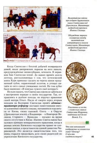 Когда Святослав с богатой добычей возвращался
домой, возле днепровских порогов на него напали,
предупреждённые византийцами, печенеги. В нерав­
ном бою Святослав погиб. До наших времён дошла
легенда, рассказывающая о том, что печенежский
князь Куря приказал сделать из черепа князя празд­
ничный кубок, оправленный золотом, и угощал пи-
тиём из него самых уважаемых гостей. На том кубке
было написано: «В поисках чужого своё потерял!»
Нельзя сказать, что Святослав совсем не заботился
о внутреннем порядке в своём государстве. Так, от­
правляясь в далёкие походы, он поручат правление
своей матери Ольге. После её смерти перед вторым
походом на Болгарию Святослав провёл админис­
тративную реформу: поставил наместниками вмес­
то племенных князей в землях, пытавшихся отделить­
ся от Киева, своих сыновей: Олега — в Овруче
(Древлянская земля), а Владимира в Новгороде Ве­
ликом. Старшего - Ярополка — посадил на время
своего отсутствия в Киеве. Именно Святославом был
заложен принцип монархического правления, когда в
разных землях Киевского государства правят не пле­
менные князья, а представители единой династии Рю­
риковичей. Это является свидетельством того, что
князь старачся продолжать дело своих родителей по
укреплению Киевского государства.
Византийскиевойска
преследуютдружинников
князя Святославайог)
Доростолом. Миниатюра
мадридскойрукописи
Иоанна Скилицы
Обсуждениемирного
соглашениямежду
византийским
императороми князем
Святославом. Миниатюра
мадридскойрукописи
Иоанна Скилицы
Пластинкаизкости
скняжескиизнаком
СвятославаИгоревича,
найденнаяподБелой
Вежей.X в.
й
Чтовамнапоминает
изображениенакняжеская
знаке?Почему?
свидетельствует?
 