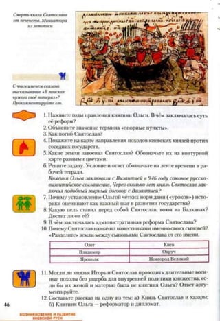 Смертькнязя Святослава
отпеченегов. Миниатюра
излетописи
*
Счьимименемсвязано
высказывание «б поисках
чужогосвоёпотеряз»?
Прокомментируйтеего.
1.Назовите годы правления княгини Ольги. В чём заключалась суть
её реформ?
2. Объясните значение термина «опорные пункты».
3. Как погиб Святослав?
4. Покажите на карте направления походов киевских князей против
соседних государств.
5. Какие земли завоевал Святослав? Обозначьте их на контурной
карте разными цветами.
6. Решите задачу. Условие и ответ обозначьте на ленте времени в ра­
бочей тетради.
Княгиня Ольга заключила с Византией в 946 году союзное русско-
византийское соглашение. Через скольколет князь Святослав зак­
лючил подобный мирный договор с Византией?
7. Почему установление Ольгой чётких норм дани («уроков») исто­
рики оценивают как важный шаг в развитии государства?
8. Какую цель ставил перед собой Святослав, воюя на Балканах?
Достиг ли он её?
9. В чём заключалась административная реформа Святослава?
10. Почему Святослав назначил наместниками именно своих сыновей?
«Разделите» земли между сыновьями Святослава от его имени.
Олег Киев
Владимир Овруч
Ярополк ІІовгородВеликий
46
11. Могли ли князья Игорь и Святослав проводить длительные воен­
ные походы без ущерба для внутренней политики княжества, ес­
ли бы их женой и матерью была не княгиня Ольга? Ответ аргу­
ментируйте.
12.Составьте рассказ на одну из тем: а) Князь Святослав и хазары;
6) Княгиня Ольга —реформатор и дипломат.
ВОЗНИКНОВЕНИЕ И РАЗВИТИЕ
КИЕВСКОЙ РУСИ
 