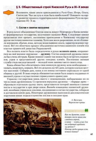 § 5. Общественный строй Киевской Руси в ІХ-Х веках
Вспомните, какие земли присоединили к Руси Олег, Игорь, Ольга,
Святослав. Чья заслуга в этом была наибольшей? Покажите на кар­
те развитие процесса территориального формирования Руси на про­
тяжении IX-X вв.
1. Состав и занятия населения
В результате объединения Олегом земель вокруг Новгорода и Киева начина­
ет формироваться государство, получившее название Русь. Следующие князья
продолжили этот процесс, постепенно присоединяя к Киевскому государству
другие восточнославянские племена. Хотя они жили разрозненно, но их сближа­
ли верования, обычаи, язык, методы возделывания земли, характер ведения тор­
говли. Всё это облегчило процесс объединения восточнославянских племён под
властью правителей династии Рюриковичей.
Вся полнота власти была сосредоточена в руках великого князя, опиравше­
гося на своё военное окружение —дружину. Состав княжеской дружины снача­
ла был очень пёстрым. Кроме воинов-славян там можно было встретить норман­
нов, угров и представителей других соседних племён. Постепенно военная
служба стала наследственной —молодой воин занимал место своего отца.
Князь обязан был обеспечивать свою воинскуюдружину всем необходимым —
одевать, вооружать, кормить. Всё этоделалосьза счётдани, которую платило мест­
ное население. Собирая дань, князь и его воины постоянно переезжали от одной
общины к другой. В свою очередь обязанностью князя была защита подданных от
внешней угрозы и осуществление справедливого правосудия.
Управлял государством князь вместе с помощниками, выбираемыми нм из
числа своих дружинников. Со временем верхушка дружины -- старшие мужи —
образовали отдельную группу знати, представители которой занимали главные
посты в государстве и при дворе князя. Воевода командовал княжеской дружи­
ной, посадники управляли землями, входившими в состав государства, собирали
и доставляли князю дань. Некоторые дружинники выполняли дипломатические
поручения князя: ходили в качестве послов в соседние края.
Как выдумаете, какие
товарымогли привезти
славянамваряги,
а какие взятьу нихдля
последующейпродажи
«у греков»?
Почемусредикупцовесть
немаловоинов?
А. Васнецов.
Варяжскиекупцы
«
47
 