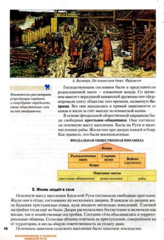 А. Васнецов. Накняжескомдворе. Фрагмент
И
Внимательнорассмотрите
репродукциюкартины
ипопробуйтеопределить,
какиеобщественныеслои
на нейотображены.
Господствующим сословием были и представители
родоплеменной знати —племенные вожди. Со време­
нем вместес верхушкой княжеской дружины они сфор­
мировали элиту общества того времени, названную бо­
ярами. Все они находились в прямой зависимости от
князя и жили за счёт выплат из княжеской казны.
В основе феодальной общественной пирамиды бы­
ли свободные крестьяне-общинники. Они составля­
ли основную массу населения. Были на Руси и мало­
численные рабы. Жили они при дворах князей и бояр.
Как правило, это были военнопленные.2
ФЕОДАЛЬНАЯ ОБЩЕСТВЕННАЯ ПИРАМИДА
Родоплемеиная Старшие
знать мужи Войско
(дружина)
Бояре
Народные массы
крестьяне-общинники ремесленники рабы
2. Жизнь людей вселе
Основную массу населения Киевской Руси составляли свободные крестьяне.
Жили они в сёлах, состоявших из нескольких дворищ. В каждом из дворищ жи­
ла большая крестьянская семья, куда входило несколько поколений. Уличной
застройки тогда ещё не было. Дворы располагались бессистемно и включали как
жилые, так и хозяйственные постройки. Соседние сёла объединялись в террито­
риальные общины. Сельская община отвечала за преступление, совершённое на
её территории, и несла общую ответственность за уплату дани.
48 Основным занятием сельского населения было пахотное земледелие.
ВОЗНИКНОВЕНИЕ И РАЗВИТИЕ
КИЕВСКОЙ РУСИ
 